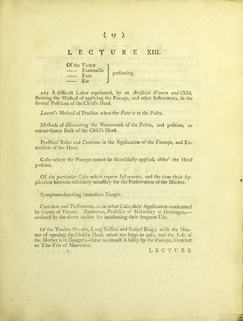 ( >7 ) L E G T u R E XIII. Of the Vertex » prefenting. Ear 4-H A difficult Labor repefented, by an Artificial Woman and Child,, fhewing the Method of applying the Forceps, and other Inftruments, in the feveral Politions of the Child’s Head. Levrefs Method of Practice when the Face is to the Pubes. Methods of difcovering the Narrownefs of the Pelvis, and polition, or extraordinary Bulk of the Child’s Head. Practical Rules and Cautions in the Application of the Forceps, and Ex- traction of the Head. Cafes where the Forceps cannot be fuccefsfully applied, altho’ the Head prefents. Of the particular Cafes which require Inftruments, and the time their Ap- plication becomes abfolutely neceflary for the Prefervation of the Mother. Symptoms denoting immediate Danger. Crotchets and Perforators, — in what Cafes their Application condemned by Crantz of Vienna. Reedererus, Profeffor of Midwifery at Gottingen,—- cenfured by the above author for inculcating their frequent Ufe. Of the Terebra Occulta, Long Sciffars and Scalpel Ring; with the Man- ner of opening the Child’s Head, when too large to pals, and the Life of the Mother is in Danger how to extract it fafely by the Forceps, Crotchet or Tire-Tete of Maurice an.