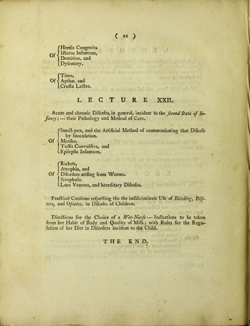 f Hernia Congenita ^ ICterus Infantum, J Dentition, and ^Dyfentery. Of 'Tinea, Apthae, and .Crufta Ladlea. LECTURE XXIL Acute and chronic Difeafes, in general, incident to the fecond State of In* fancy ; — their Pathology and Method of Cure. f Small-pox, and the Artificial Method of communicating that Difeafe l by Inoculation. Of < Meades, f Tuffis Convulfiva, and i ' LEpilepfia Infantum. f Rickets, j Atrophia, and Of ^ Diforders ariling from Worms. J Scrophula. LLues Venerea* and hereditary Difeafes. Practical Cautions refpefting the the indifcriminate Life of Bleedings Biff ters7 and Opiates, in Difeafes of Children. Directions for the Choice of a JVet-Nurfe --- Indications to be taken; from her Habit of Body and Quality of Milk; with Rules for the Regu«- lation of her Diet in Diforders incident to the Child. THE END.
