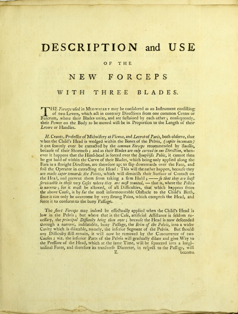 DESCRIPTION and USE O F THE N E W F O R CEPS W I T H T H R E E BLADES. THE Forceps ufed in Midwifery may be confidered as an Inftrument confiding^ of two Levers, which aCt in contrary Directions from one common Centre or Fulcrum, where their Blades unite,, and are fuftained by each other ; confequently, their Power on the Body to be moved will, be in Proportion to the Length of their Levers or Handles.. H. Crantz, Profeffor of Midwifery at Vienna, and Levret of Paris, both obferve, that when the Child’s Head is wedged within the Bones of the Pelvis, (capite incuneato) it can fcarcely ever be extracted by the common Forceps recommended by Smellie, becaufe of their Shortnefs; and as their Blades are only curved in one Direction, when- ever it happens that the Hind-head is forced over the Symphifis Pubis, it cannot then be got hold of within the Curve of their Blades,, which being only applied along the Ears in a {freight Direction, are therefore apt to Hip downwards over the Face, and foil the Operator in extracting the Head : This will the rather happen, becaufe they are made taper towards the Points, which will diminiffi their Surface of Contadt on the Hea.i, and prevent them from taking a firm Hold 5. fo that they are leaf ferviceable in thofe very Cajes where, they are mofi zvanted, — that is, where the Pelvis> is narrow ; for it muft be allowed, of all Difficulties, that which happens from the above Caufe, is by .far the moft infurmountable Obftacle to the Child’s Birth,, fince it can only be overcome by very ftrong Pains, which comprefs the Head, and force it to conform to the bony Paffage, The Jkort Forceps may indeed be effectually applied when the Child’s Head is low in the Pelvis ; but where that is the Cafe, artificial Affiftance is feldom ne- ceffary, the principal Difficulty being then over; becaufe the Head is now defcended through a narrow, indilatable, bony Palfage, the Brim of the Pelvis, into a wider Cavity which is dilatable, namely, the inferior Segment of the Pelvis. But ffiou!d; any Difficulty {till remain, it will now be removed by the Concurrence of two Caufes ; viz. the inferior Parts of the Pelvis will gradually dilate and give Way to the PrefTure of the Head, which at the fame Time, will be fqueezed into a longi- tudinal Form, and therefore its tranfverfe Diameter, in refpeCt to the Paflhge, will Z, become;