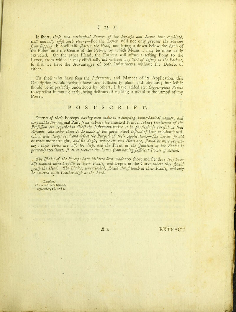 In fhort, thefe two mechanical Powers of the Forceps and Lever thus combined, will mutually affijl each other-,—For the Lever will not only prevent the Forceps from flipping, but-will alfo Jhorten the Head, and bring it down below the Arch of the Pubes into the Centre of the Pelvis, by which Means it may be more eafily extracted. On the other Hand, the Forceps will afford a refting Point to the Lever, from which it may effedfually a<5t without any Sort of Injury to the Patient, fo that we have the Advantages of both Inftruments without the Defeats of either. To thofe who have feen the Infirument, and Manner of its Application, this Defcription would perhaps have been fufficiently plain and obvious; but left it fhouid be imperfeftly underftood by others, I have added two Copper-plate Prints to reprefent it more clearly, being deffrous of making it ufeful to the utmoff of my Power. POSTSCRIPT. Several of thefe Forceps having been mtfde in a bungling, hnmechanical manner, and very unlike the original Pair, from zvhence the annexed Print is taken Gentlemen of the Profeffion are requeued to dire El the Injlrument-maker to be particularly careful on that Account, and order them to he made of tempered Steel infiead of Iron cafe-hardened, which will always bend and defeat the Purpofe of their Application.—Fhe Lever Jh add be made more Freight, and its Angle,, where the two Holes are, fhouid be more project- ing -, thefe Holes are alfo too deep, and the Pivot at the fundi ion of the Blades is generally too fhort, fo as to prevent the Lever from having fujjlcient Power of A ft ion. Fhe Blades of the Forceps have hitherto been made too fhort and (lender; they have alfo wanted more breadth at their Points, and Depth in the Curve where they flsould grafp the Head. Fhe Blades, when locked, flsould almofl touch at their Points, and only be covered with Leather high as the Fork. London, Craven-ftreet, Strand. September, 2d, 17-82, EXTRACT