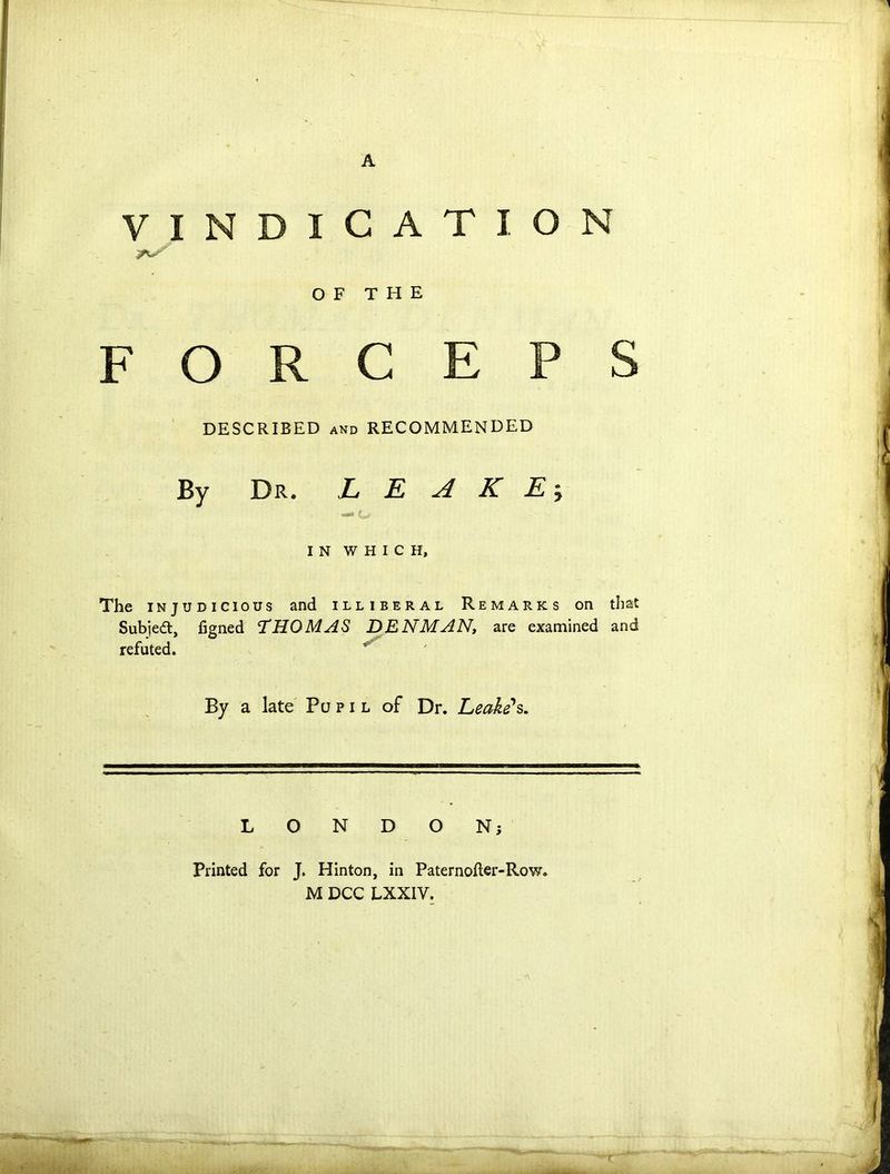 A VINDICATION FORCEPS DESCRIBED and RECOMMENDED By Dr. L E A K E $ IN WHICH, The injudicious and illiberal Remarks on that Subiedt, figned THOMAS DENMAN, are examined and refuted. By a late Pupil of Dr. Leake's. LONDON; Printed for J. Hinton, in Paternofler-Row. M DCC LXXIV.