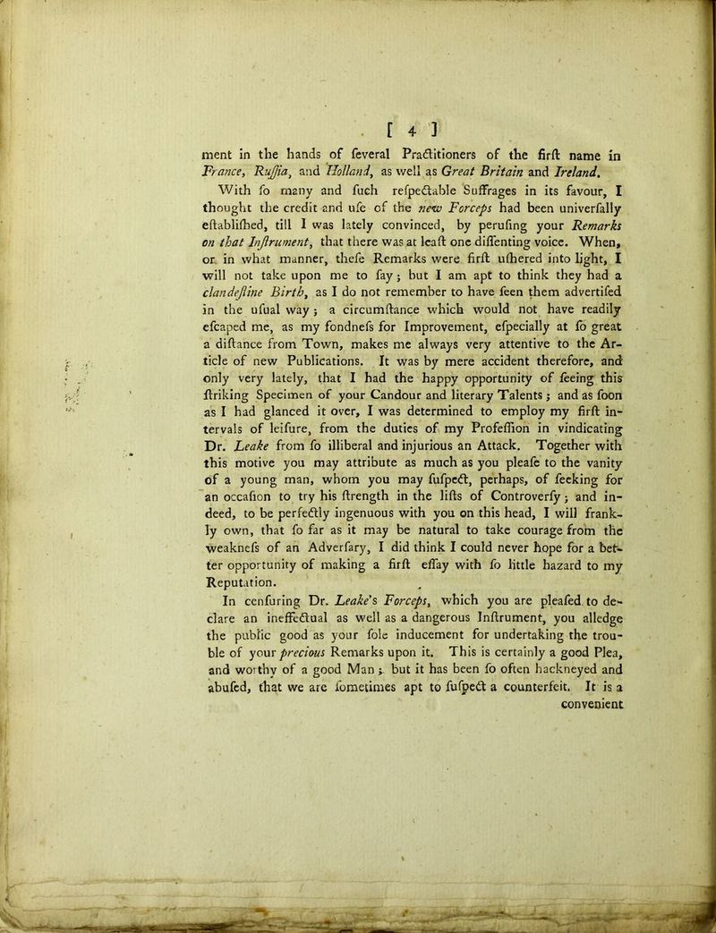 ment in the hands of feveral Pra&itioners of the firft name in France, RuJJia, and Holland, as well as Great Britain and Ireland. With fo many and fuch refpeftable Suffrages in its favour, I thought the credit and ufe of the new Forceps had been univerfally eftablifhed, till I was lately convinced, by perufing your Remarks on that Injlrument, that there was at leaft one diffenting voice. When, or in what manner, thefe Remarks were firft ufhered into light, I will not take upon me to fay ; but I am apt to think they had a clandejline Birth, as I do not remember to have feen them advertifed in the ufual way j a circumftance which would not have readily efcaped me, as my fondnefs for Improvement, efpecially at fo great a diftance from Town, makes me always very attentive to the Ar- ticle of new Publications. It was by mere accident therefore, and only very lately, that I had the happy opportunity of feeing this ftriking Specimen of your Candour and literary Talents; and as foon as I had glanced it over, I was determined to employ my firft in- tervals of leifure, from the duties of my Profeflion in vindicating Dr. Leake from fo illiberal and injurious an Attack. Together with this motive you may attribute as much as you pleafe to the vanity of a young man, whom you may fufpedl, perhaps, of feeking for an occafion to try his ftrength in the lifts of Controverfy; and in- deed, to be perfectly ingenuous with you on this head, I will frank- ly own, that fo far as it may be natural to take courage from the weaknefs of an Adverfary, I did think I could never hope for a bet- ter opportunity of making a firft eflay with fo little hazard to my Reputation. In cenfuring Dr. Leake's Forceps, which you are pleafed to de- clare an ineffectual as well as a dangerous Inftrument, you alledge the public good as your foie inducement for undertaking the trou- ble of your precious Remarks upon it. This is certainly a good Plea, and worthy of a good Man but it has been fo often hackneyed and abufed, that we are fometimes apt to fufpeCt a counterfeit. It is a convenient