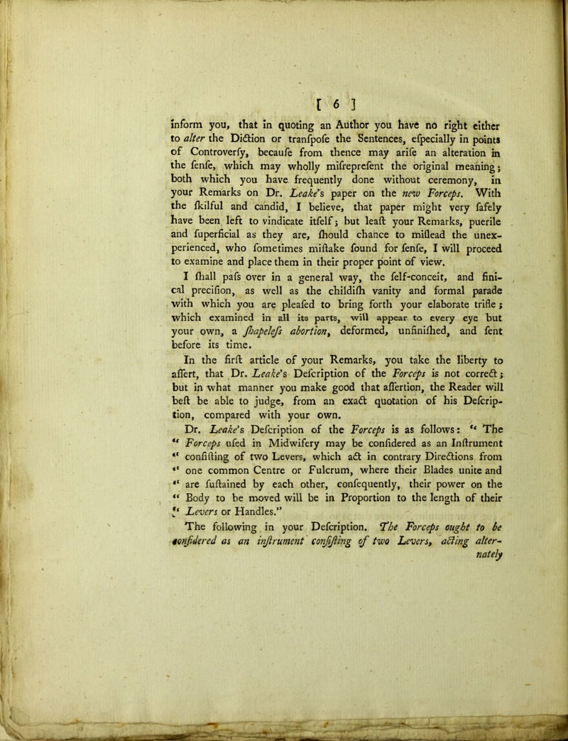 inform you, that in quoting an Author you have no right either to alter the Didtion or tranfpofe the Sentences, efpecially in points of Controverfy, becaufe from thence may arife an alteration in the fenfe, which may wholly mifreprefent the original meaning; both which you have frequently done without ceremony, in your Remarks on Dr. Leake's paper on the new Forceps. With the fkilful and candid, I believe, that paper might very fafely have been left to vindicate itfelf; but lead your Remarks, puerile and fuperficial as they are, fhould chance to miflead the unex- perienced, who fometimes miftake found for fenfe, I will proceed to examine and place them in their proper point of view. I fhall pafs over in a general way, the felf-conceit, and fini- cal precifion, as well as the childifh vanity and formal parade with which you are pleafed to bring forth your elaborate trifle; which examined in all its parts, will appear to every eye but your own, a Jhapelefs abortion, deformed, unfinished, and fent before its time. In the firfb article of your Remarks, you take the liberty to aflert, that Dr. Leake's Defcription of the Forceps is not corredt; but in what manner you make good that aflertion, the Reader will bed be able to judge, from an exadt quotation of his Defcrip- tion, compared with your own. Dr. Leake's Defcription of the Forceps is as follows: <( The “ Forceps ufed in Midwifery may be confidered as an Inftrument “ confiding of two Levers, which adt in contrary Diredtions from “ one common Centre or Fulcrum, where their Blades unite and i( are fuftained by each other, confequently, their power on the “ Body to be moved will be in Proportion to the length of their Levers or Handles.” The following in your Defcription. Lbe Forceps ought to be ionfdered as an inftrument conjijiing of two Levers, aiding alter- nately