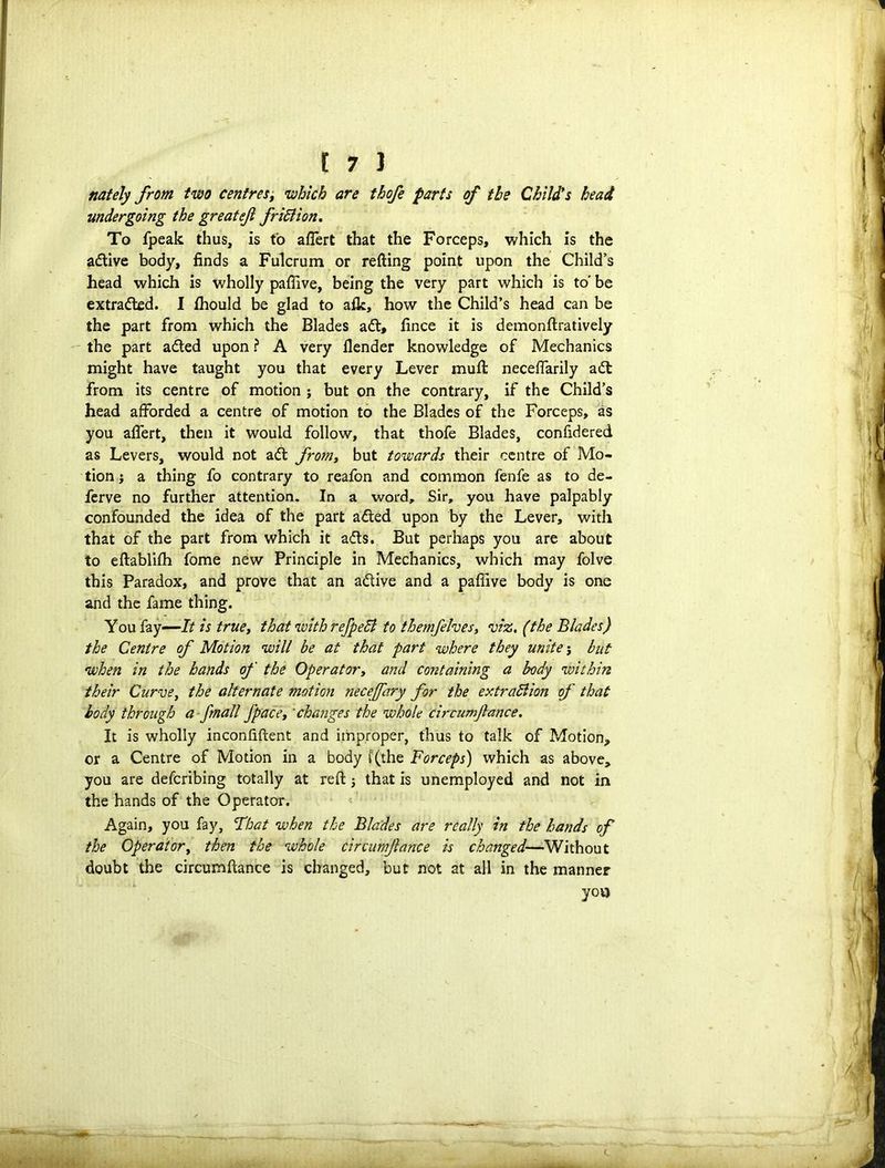 nately from two centres, which are thofe parts of the Child's head undergoing the great eft fribiion. To fpeak thus, is to affert that the Forceps, which is the adtive body, finds a Fulcrum or refting point upon the Child’s head which is wholly pafiive, being the very part which is to' be extradted. I fhould be glad to a fie, how the Child’s head can be the part from which the Blades adt, fince it is demonftratively the part adted upon ? A very ilender knowledge of Mechanics might have taught you that every Lever mull neceflarily adl from its centre of motion ; but on the contrary, if the Child’s head afforded a centre of motion to the Blades of the Forceps, as you affert, then it would follow, that thofe Blades, confidered as Levers, would not adt from, but towards their centre of Mo- tion ; a thing fo contrary to reafon and common fenfe as to de- ferve no further attention. In a word. Sir, you have palpably confounded the idea of the part adted upon by the Lever, with that of the part from which it adts. But perhaps you are about to eftablifh fome new Principle in Mechanics, which may folve this Paradox, and prove that an adtive and a pafiive body is one and the fame thing. Y ou fay -—It is truet that with refpebi to themfelves, viz, (the Blades) the Centre of Motion will be at that part where they unite j but when in the hands of the Operatory and containing a body within their Curve, the alternate motion necejfary for the extrabiion of that body through a /mail /pace, 'changes the whole circumftance. It is wholly inconfiftent and improper, thus to talk of Motion, or a Centre of Motion in a body ('(the Forceps) which as above, you are defcribing totally at reft; that is unemployed and not in the hands of the Operator. Again, you fay, That when the Blades are really in the hands of the Operator, then the whole circumftance is changed—Without doubt the circumftance is changed, but not at all in the manner yov>