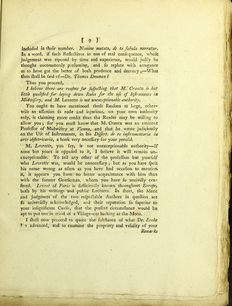 included in their number. Nomine mutatoy de te fabula narratur. In a word, if fuch Reflections in one of real confequence, whofe judgement was ripened by time and experience, would juflly be thought uncommonly prefuming,, and fo replete with arrogance as to have got the better of both prudence and decency ■>—What then fhall be faid of—Dr. Thomas Denman l Thus you proceed, I believe there are reafons for fufpefiing that M. Crantz is but little qualified for laying down Rules for the ufe of Injlruments in Midwifery, and M. Levrette is not unexceptionable authority. You ought to have mentioned thofe Reafons at large, other- wife an aflertion fo rude and injurious, on your own authority only, is claiming more credit than the Reader may be willing to allow you for you mufl know that M. Crantz was an eminent Profeflor of Midwifery at Viennay and that he wrote judicioufly on the Ufe of Inftruments, in his Differt. de re inflrumentaria in arte obfietricaria, a book very neceflary for your perufal. M. Levrette, you fay, is not unexceptionable authority—If none but yours is oppofed to it, I believe it will remain un- exceptionable. To tell any other of the profeflion but yourfelf who Levrette was, would be unneceflfary j but as you have fpelt his name wrong as often as you have had occafion to mention, it, it appears you have no better acquaintance with him than with the former Gentleman, whom you have fb uncivilly cen- fured. Levret of Paris is fufficiently known throughout Europe, both by his writings and public Lectures, In lhort, the Merit and Judgment of the two refpedtabl'e Authors in queftion are fo univerfally acknowledged, and their reputation fo fuperior to your infignificant Cavils, that the prefent circumfrance would be. apt to put one in mind of a Village-cur barking at the Moon. I fhall now proceed to quote the fubftance of what Dr. Leake I s advanced, and to examine the propriety and validity of your Remarks