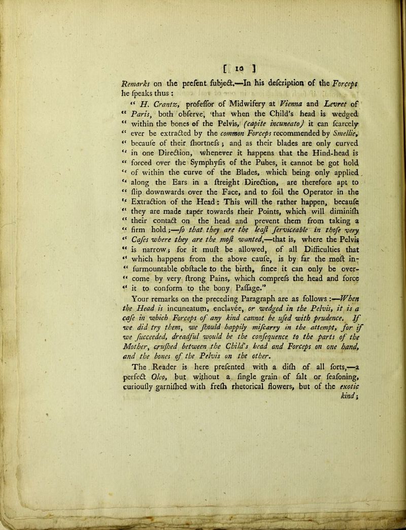Remarks on the prefent fubjeCt,—In his defcription of the Forceps he fpeaks thus: “ H. CrantZy profeflor of Midwifery at Vienna and Levret of 4t Paris, both obferve, 'that when the Child’s head is wedged ct within the bones ©f the Pelvis, (capite incuneato) it can fcarcely “ ever be extracted by the common Forceps recommended by Smellie, “ becaufe of their fhortnefs ; and as their blades are only curved “ in one Direction, whenever it happens that the Hind-head is forced over the Symphyfis of the Pubes, it cannot be got hold te of within the curve of the Blades, which being only applied ** along the Ears in a flreight Direction, are therefore apt to <( flip downwards over the Face, and to foil the Operator in the c< Extraction of the Head: This will the rather happen, becaufe they are made taper towards their Points, which will diminifh ft their contact on the head and prevent them from taking a “ firm hold;—fo that they are the leaf ferviceable in thofe very 11 Cafes where they are the moji wanted,—that is, where the Pelvis ** is narrow; for it muft be allowed, of all Difficulties that “ which happens from the above caufe, is by far the molt in- i( furmountable obftacle to the birth, fince it can only be over- “ come by very ftrong Pains, which comprefs the head and force “ it to conform to the bony Paflage.’* Your remarks on the preceding Paragraph are as follows '.—When the Head is incuneatum, enclavee, or wedged in the Pelvis, it is a cafe in which Forceps of any kind cannot be ufed with prudence. If we did try them, we Jhould happily mifcarry in the attempt, for if we fucceeded, dreadful would be the confequence to the parts of the Mother, crufed between the Child's head and Forceps on one handy and the bones of the Pelvis on the other. The. Reader is here prefented with a difh of all forts,—a perfect Oleo, but without a Angle grain of fait or feafoning, curioufly garnifhed with frefh rhetorical flowers, but of the exotic kind;
