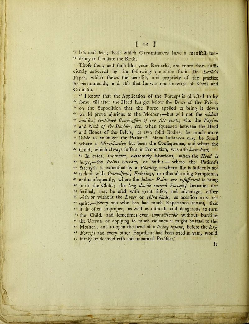 [ >2 ] “ lefs and lefs; both which Circumftances have a manifeft ten- “ dency to facilitate the Birth.” Thofe then, and fuch like your Remarks, are more than fuffi- ciendy anfwered by the following quotation from Dr. Leakes Paper, which (hews the neceffity and propriety of the pra&ice he recommends, and alfo that he was not unaware of Cavil and Criticifm. “ I know that the Application of the Forceps is objected to by “ fome, till after the Head has got below the Brim of the Pelvis, “ on the Suppolition that the Force applied to bring it down would prove injurious to the Mother;—but will not the violent and long continued CompreJJion of the Joft partSy viz. the Vagina “ and Neck of the Bladder, &c. when fqueezed between the Head *c and Bones of the Pelvis, as two folid Bodies, be much more *( liable to endanger the Patient ?—Since Inftancea may be found “ where a Mortification has been the Confequence, and where the (( Child, which always fuffers in Proportion, was alfo born dead. “ In cafes, therefore, extremely laborious, when the Head is “ largey—the Pelvis narrowy or both: — where the Patient's Strength is exhaufted by a Flooding,—where fhe is fuddenly at- “ tacked with ConvufionSy Faintings, or other alarming Symptoms, <( and confequently, where the labour Pains are infujficient to bring “ forth the Child ; the long double curved Forcepshereafter de- “ fcribed, may be ufed with great fafety and advantage, either “ with or without the Lever or third blade, as occafion may re- <( quire.—Every one who has had much Experience knows, that <{ it is often improper, as well as difficult and dangerous to turn *< the Child, and fometimes even impracticable without burffing the Uterus, or applying fo much violence as might be fatal to the *< Mother; and to open the head of a living infanty before the long “ Forceps and every other Expedient had been tried in vain, would *< furely be deemed raffi and unnatural Pradtice.” It