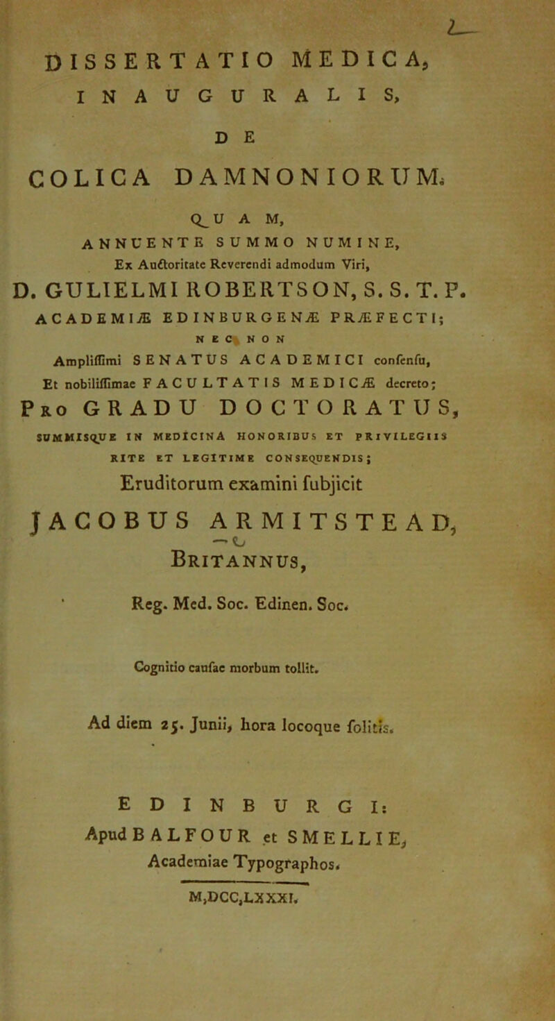 I DISSERTATIO MEDICA, INAUGURALIS, D E COLICA DAMNONIORUM. Q^U A M, ANNUENTE SUMMO NUMINE, Ex Auftoritate Reverendi admodum Viri, D. GULIELMI ROBERTSON, S. S. T. P. ACADEMIjE EDINBURGENjE PRjEFECTI; N E C% N O N AmpHflimi SENATUS ACADEMICI confenfu. Et nobililllmac FACULTATIS MEDICjE decreto; Pro GRADU DOCT ORATUS, $UMMIS(IUE IN MEDICINA HONORIBUS ET PRIVILEGIIS RITE ET LEGITIME CONSEQUENDIS; Eruditorum examini fubjicit JACOBUS ARMITSTEAD, — o Britannus, Reg. Mcd. Soc. Edinen. Soc^ Cognitio caufae morbum tollit. Ad diem 25. Junii, hora locoque folitfs. EDINBURGI: Apud BALFOUR et SMELLIE, Academiae Typographos. M,DCC,LXXXL