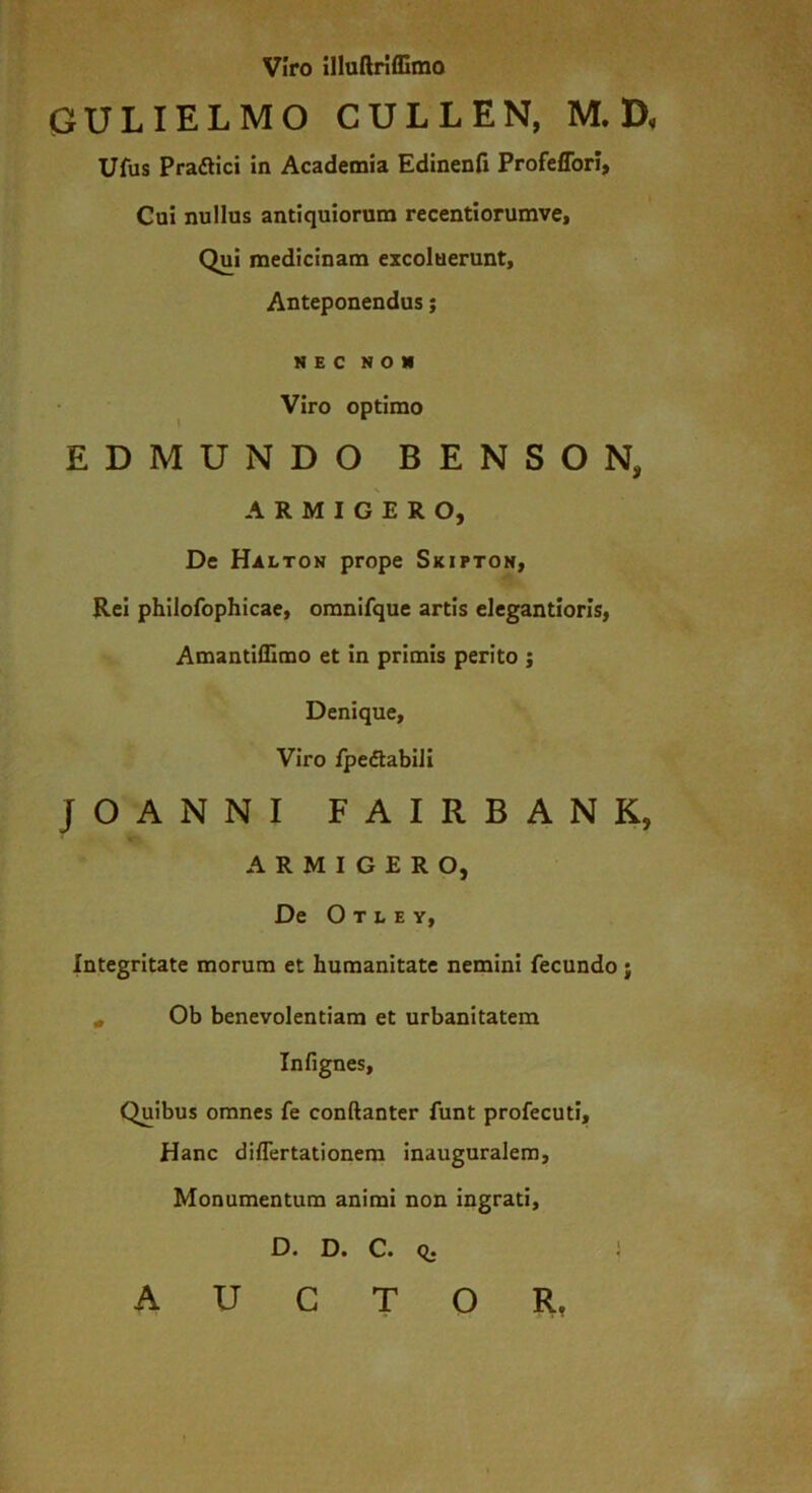 viro illuftriflimo GULIELMO CULLEN, M. D, Ufus Praflici in Academia Edinenfi Profeffori, Cui nullus antiquiorum rccentiorumve. Qui medicinam excoluerunt. Anteponendus; NEC NON ^ Viro optimo EDMUNDO BENSON, \ ARMIGERO, De Halton prope Skifton, Rei philofophicae, omnirque artis elegantiorls, Amantiffimo et in primis perito ; Denique, Viro ipedtabili JOANNI FAIRBANK, ARMIGERO, De O T L E Y, Integritate morum et humanitate nemini fecundo; * Ob benevolentiam et urbanitatem Infignes, Quibus omnes fe conftanter funt profecuti. Hanc diflertationera inauguralem, Monumentum animi non ingrati, D. D. C. q. ) AUCTOR,