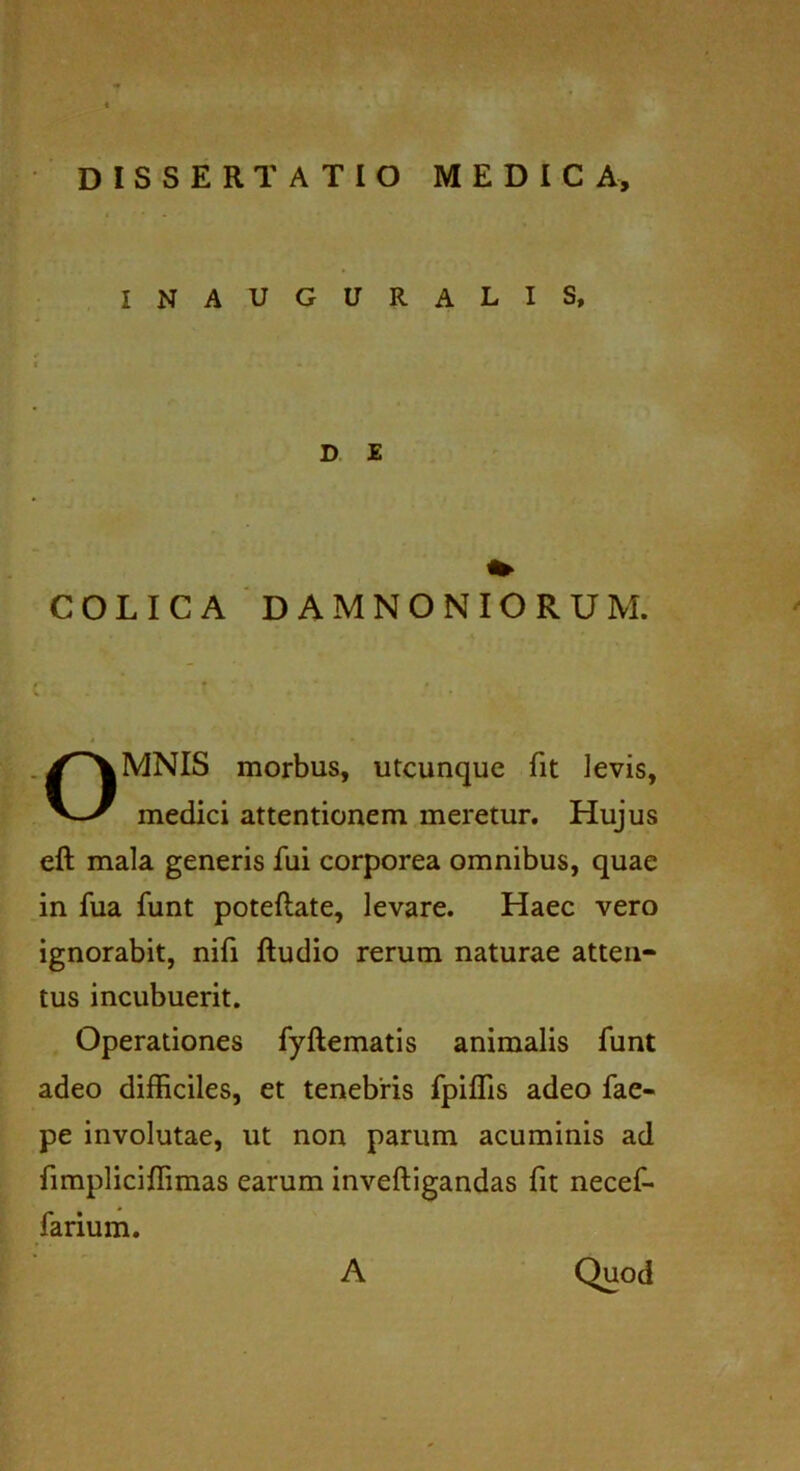 DISSERTATIO MEDICA, INAUGURALIS, COLICA DAMNONIORUM. MNIS morbus, utcunque fit levis, medici attentionem meretur. Hujus eft mala generis fui corporea omnibus, quae in fua funt poteftate, levare. Haec vero ignorabit, nifi ftudio rerum naturae atten- tus incubuerit. Operationes fyftematis animalis funt adeo difficiles, et tenebris fpiffis adeo fae- pe involutae, ut non parum acuminis ad fimpliciffimas earum inveftigandas fit necef- farium. D E A Quod