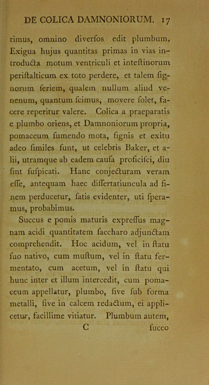 rimus, omnino diverfos edit plumbum* Exigua hujus quantitas primas in vias in- trodudta motum ventriculi et inteftinorum periftalticum ex toto perdere, et talem fig- norum feriem, qualem nullum aliud ve- nenum, quantum fcimus, movere folet, fa- cere reperitur valere. Colica a praeparatis e plumbo oriens, et Damnoniorum propria, pomaceum fumendo mota, fignis et exitu adeo fimiles funt, ut celebris Baker, et a- lii, utramque ab eadem caufa proficifci, diu fint fufpicati. Hanc conjecturam veram efle, antequam haec differtatiuncula ad fi- nem perducetur, fatis evidenter, uti fpera- mus, probabimus. Succus e pomis maturis expreffus mag- nam acidi quantitatem faccharo adjunCtam comprehendit. Hoc acidum, vel in flatu fuo nativo, cum muftum, vel in flatu fer- mentato, cum acetum, vel in flatu qui hunc inter et illum intercedit, cum poma- ceum appellatur, plumbo, five fub forma metalli, five in calcem redaCtum, ei appli- cetur, facillime vitiatur. Plumbum autem, C fucco