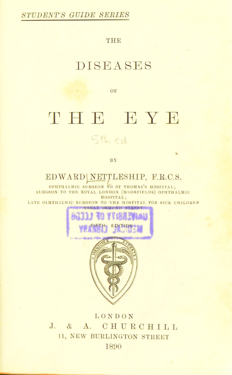 STUDENT'S GUIDE SERIES THE DISEASES OF THE EYE BY EDWAKD[NETTLESHIP, F.E.C.S. Ol'IlTUAT.MIC SURGKON TO ST TIlOMAS's IIOSITIAI,; SLIIUKON TO IHK ROYAL LONDON (MOORl'lKLUS) OPirTIIALMIC HOSPITAL; LATK OniTllALMIC SURGKON TO IMK IIOSPITAI. KOK SICK CIIILUUKN r. 0 N D O N J. & A. CHUUCHILL II, NKW UUHLINGTON STUEKT 1890