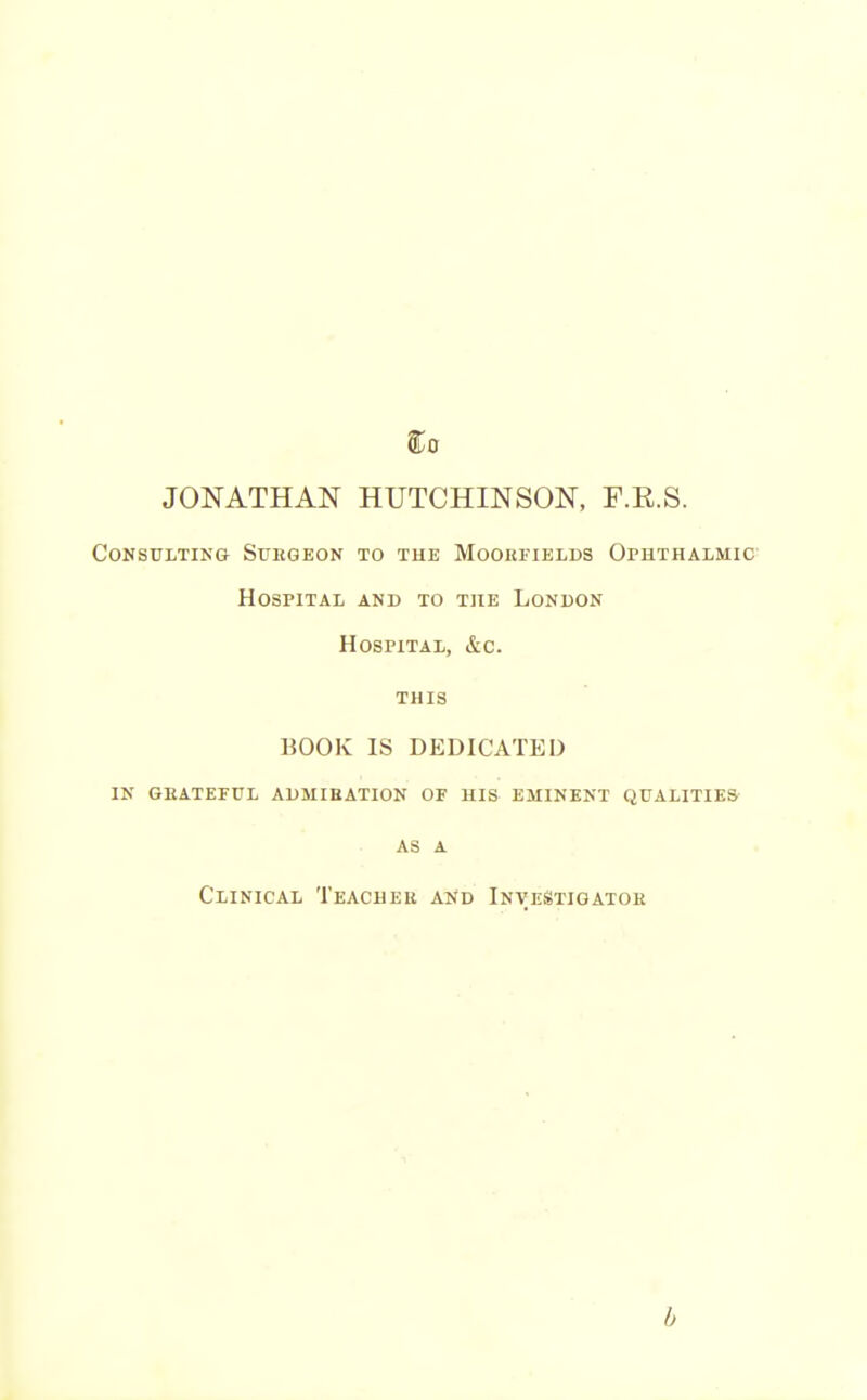 JONATHAN HUTCHINSON, F.E.S. Consulting Subgeon to the Moorfields Ophthalmic Hospital and to the London Hospital, &c. this BOOK IS DEDICATED in geateful aumibation of his eminent qualities AS A Clinical Teacuek and InveStigatoe b