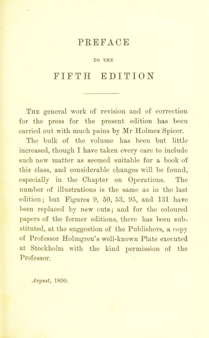 PREFACE TO THE FIFTH EDITION The general work of revision and of correction for the press for the present edition has been carried ont with much pains by Mr Holmes Spicer. The bulk of the volume has been but little increased, though I have taken every care to include such new matter as seemed suitable for a book of this class, and considerable changes will be found, especially in the Chapter on Operations. The number of illustrations is the same as in the last edition; but Figures 9, 50, 53, 95, and 131 have been replaced by new cuts; and for the coloured papers of the former editions, there has been sub- stituted, at the suggestion of the Publishers, a copy of Professor Holmgren's well-known Plate executed at Stockholm with the kind permission of the Professor. August, 1890.