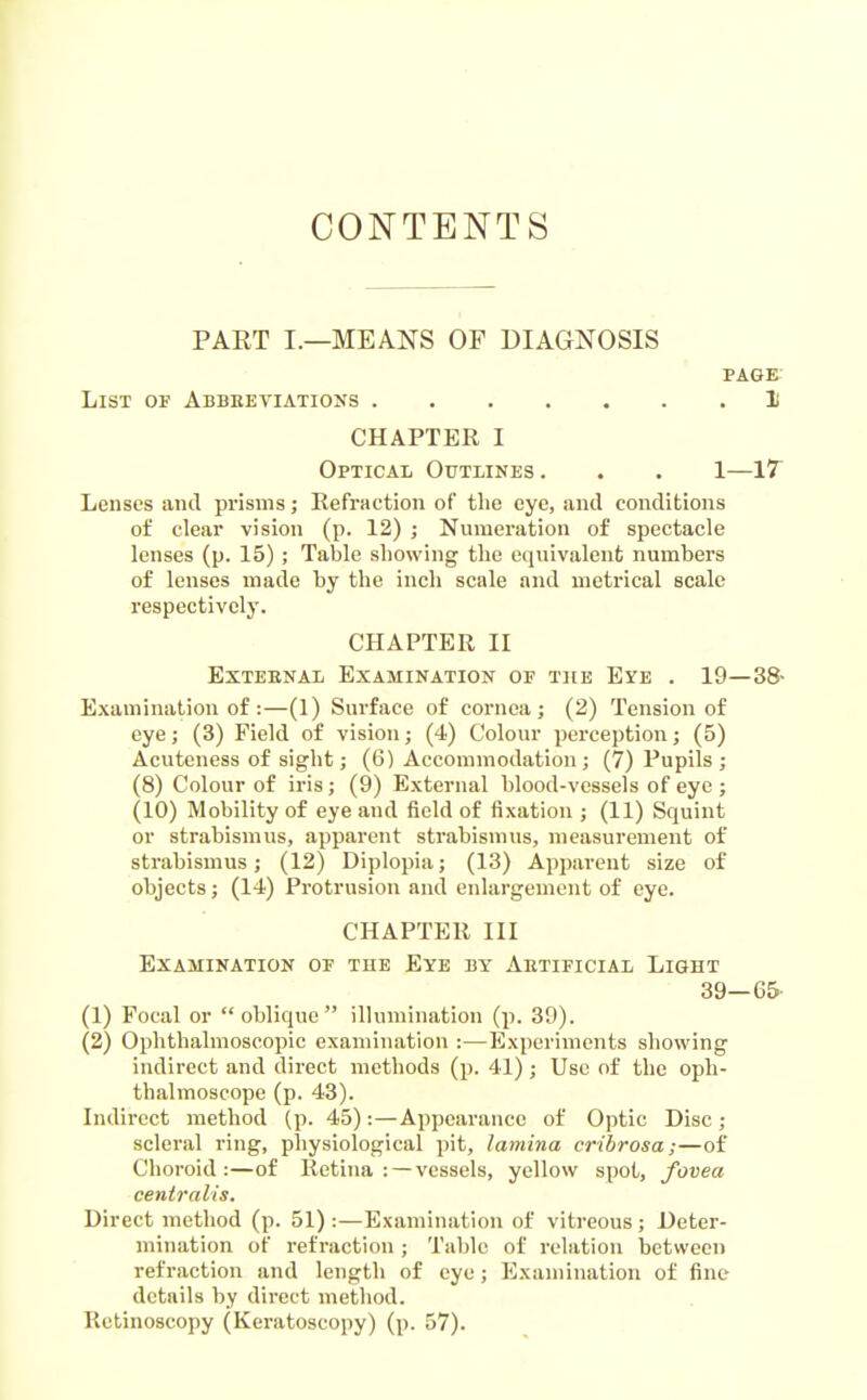 CONTENTS PAET I.—MEANS OF DIAGNOSIS PAGE List of Abbeetiations 1 CHAPTER I Optical Outlines . . . 1—17^ Lenses and prisms; Refraction of the eye, and conditions of clear vision (p. 12) ; Numeration of spectacle lenses (p. 15) ; Table showing the equivalenb numbers of lenses made by the inch scale and metrical scale respectively. CHAPTER II Exteenal Examination of the Eye . 19—38- Examination of:—(1) Surface of cornea; (2) Tension of eye; (3) Field of vision; (4) Colour perception; (5) Acuteness of sight; (6) Accommodation ; (7) Pupils ; (8) Colour of iris ; (9) External blood-vessels of eye ; (10) Mobility of eye and field of fixation ; (11) Squint or strabismus, apparent strabismus, measurement of strabismus; (12) Diplopia; (13) Apparent size of objects; (14) Protrusion and enlargement of eye. CHAPTER III Examination of the Eye by Aetificial Light 39—65- (1) Focal or oblique illumination (p. 39). (2) Ophthalmoscopic examination :—Experiments showing indirect and direct methods (p. 41) ; Use of the oph- thalmoscope (p. 48). Indirect method (p. 45):—Appearance of Optic Disc; scleral ring, physiological pit, lamina cribrosa;—of Choroid:—of Retina: — vessels, yellow spot, fovea centralis. Direct method (p. 51) :—Examination of vitreous ; Deter- mination of refraction ; Table of relation between refraction and length of eye; Examination of fine details by direct method. Rctinoscopy (Keratoscopy) (p. 57).