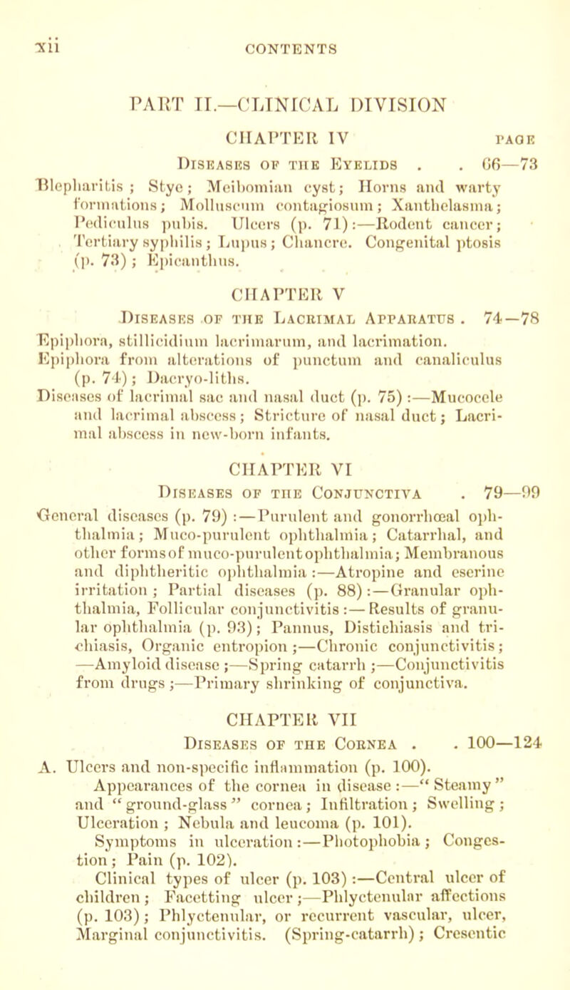 PAET II.—CLINICAL DIVISION CIIAPTKR IV Diseases of the Eyelids G6—73 TAOE Blepliaril.is ; Stye; Moiljomiau cyst; Horns and warty fonniitions; Molhiscuni contagiosuni; Xanthelasma; I'wliculiis ]ml)is. Ulwirs (p. 71):—Rodent cancer; 'I'crtiary syphilis ; L\ipus ; Chancre. Congenital ptosis (]). 73) ; Kpicanthus. CHAPTER V Diseases OF the Lacrimal Atpabatus . 74—78 Epiphora, stillicidium lacrimaruin, and lacrimation. Epiphora from alterations of i)unctiim and canaliculus (p. 74); Dacryo-liths. Diseiisos of lacrimal sac and nasal duct (]). 75) :—Mucocele and lacrimal ahscess; Stricture of nasal duct; Lacri- mal ahscess in new-horn infants. Oeneral diseases (p. 79) : — Purulent and gonorrhoeal ojdi- thalmia; Muco-purnlcnt opiitlialmia; Catarrhal, and other formsof muco-purulentophthahnia; Memhranous and diphtheritic ophthalmia :—Atropine and eseriue irritation ; Partial diseases (p. 88) :—Granular oph- thalmia. Follicular conjunctivitis:—Results of granu- lar ophthalmia (p. 93); Pannus, Distiehiasis and tri- <'hiasis, Organic entropion;—Chronic coujunctivitis; —Amyloid disease ;—Spring catarrh ;—Conjunctivitis from drugs;—Primary shrinking of conjunctiva. CHAPTER VII Diseases of the Coenea . . 100—124 A. Ulcers and non-siiecific inflmnmation (p. 100). Appearances of the cornea in disease:—Steamy and ground-glass cornea; Infiltration; Swelling; Ulceration ; Nebula and leucoma (p. 101). Symptoms in ulceration:—Photophobia; Conges- tion ; Pain (p. 102). Clinical types of ulcer (p. 103):—Central ulcer of children; Facetting ulcer;—Phlyctenular affections (p. 103); Phlyctcnidar, or recurrent vascular, ulcer, Marginal conjunctivitis. (Spring-catarrh) ; Crescntic CHAPTER VI Diseases of the Conjunctiva 79—99