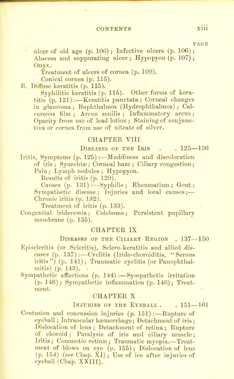 rAGE ■ ulcer of old age (p. lOG); Infective ulcers (p. 106); Abscess and suppurating ulcer; Hypopyon (p. 107); Onyx. Treatment of ulcers of cornea (p. 109). Conical cornea (p. 115). B. Diffuse keratitis (p. 115). Syphilitic keratitis (p. 115). Other forms of kera- titis (p. 121) :—Keratitis punctata; Corneal changes in glaucoma; Buphtlialmos (Hydrophthalmos) ; Cal- careous film ; Arcus senilis ; Inflammatory arcus; Opacity from use of lead lotion; Staining of conjunc- tiva or cornea from use of nitrate of silver. CHAPTER VIII Diseases of the Ieis . . 125—136 Iritis, Symptoms (p. 125) :—Muddiness and discoloration of iris ; Synechia3; Corneal haze ; Ciliary congestion ; Pain; Lymph nodules ; Hypopyon. Results of iritis (p. 129). Causes (p. 131):—Syphilis; Rheumatism; Gout; Sympatlietic disease; Injuries and local causes;— Chronic iritis (p. 132). Treatment of iritis (p. 133). Congenital irideremia; Coloboma; Persistent pupillary membrane (p. 135). chaptp:r IX Diseases of the Ciliary Region . 137—150 Episcleritis (or Scleritis), Sclero-keratitis and allied dis- eases (p. 137) :—Cyclitis (Irido-clioroiditis, Serous iritis) Cp. 141); Traumatic cyclitis (or Panophthal- mitis) (p. 143). . Sympathetic affections (p. 144) :—Sympathetic irritation (p. 146); Sympathetic inflammation (p. 146); Treat- ment. CHAPTER X Injukies of the Eyeball . . 151—161 Contusion and concussion injuries (p. 151) :—Rupture of eyeball; Intraocular hajmorrhnge; Detachment of iris; Dislocation of lens; Detachment of retina; Rupture of choroid; Paralysis of iris and ciliary muscle; Iritis; Commotio retina3; Traumatic myopia.—Treat- ment of blows on eye (p. 155); Dislocation of lens (p. 154) {see Chap. XI); Use of ice after injuries of eyeball (Chap. XXIII).