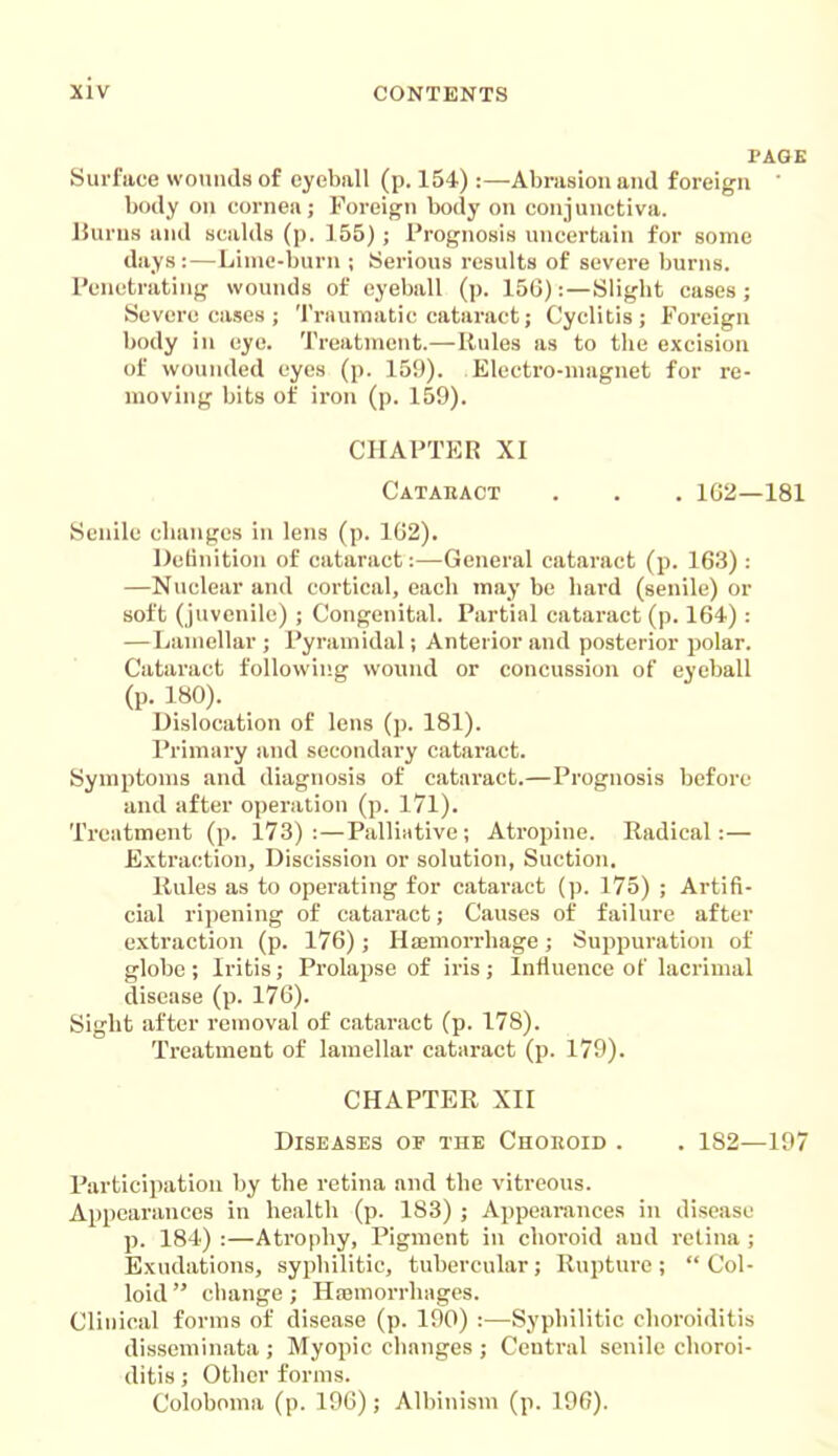 PAGE Surface wounds of eyeball (p. 154):—Abrasion and foreign ' body on cornea; Foreign body on conjunctiva. lJurus and scalds (p. 155) ; Prognosis uncertain for some days:—Lime-burn ; Serious results of severe burns. Penetrating wounds of eyeball (p. 156):—Sligbt cases; Severe cases ; Traumatic cataract; Cyclitis; Foreign body in eye. Treatment.—Rules as to the excision of wounded eyes (p. 159). Electro-magnet for re- moving bits of iron (p. 159). CHAPTER XI Catabact . . . 1G2—181 Senile changes in lens (p. 162). IJetinition of cataract:—General cataract (p. 163) : —Nuclear and cortical, each may be hard (senile) or soft (juvenile) ; Congenital. Partial cataract (p. 164) : —Lamellar ; Pyramidal; Anterior and posterior polar. Cataract following wound or concussion of eyeball (p. 180). Dislocation of lens (p. 181). Primary and secondary cataract. Symptoms and diagnosis of cataract.—Prognosis before and after operation (p. 171). Treatment (p. 173):—Palliative; Atropine. Radical:— Extraction, Discission or solution, Suction, Rules as to operating for cataract (p. 175) ; Artifi- cial ripening of cataract; Causes of failure after extraction (p. 176); Hiemorrhage; Suppuration of globe ; Iritis; Prolapse of iris ; Influence of lacrimal disease (p. 176). Sight after removal of cataract (p. 178). Treatment of lamellar cataract (p. 179). CHAPTER XII Diseases of the Chokoid . . 182—197 Participation by the retina and the vitreous. Appearances in health (p. 183) ; Appearances in disease p. 184) :—Atrophy, Pigment in choroid and retina ; Exudations, syphilitic, tubercular; Rupture; Col- loid  cliange; Hajmorrhages. Clinical forms of disease (p. 190) :—Syphilitic choroiditis disseminata ; Myopic clianges ; Central senile choroi- ditis ; Other forms. Coloboma (p. 196); Albinism (p. 196).