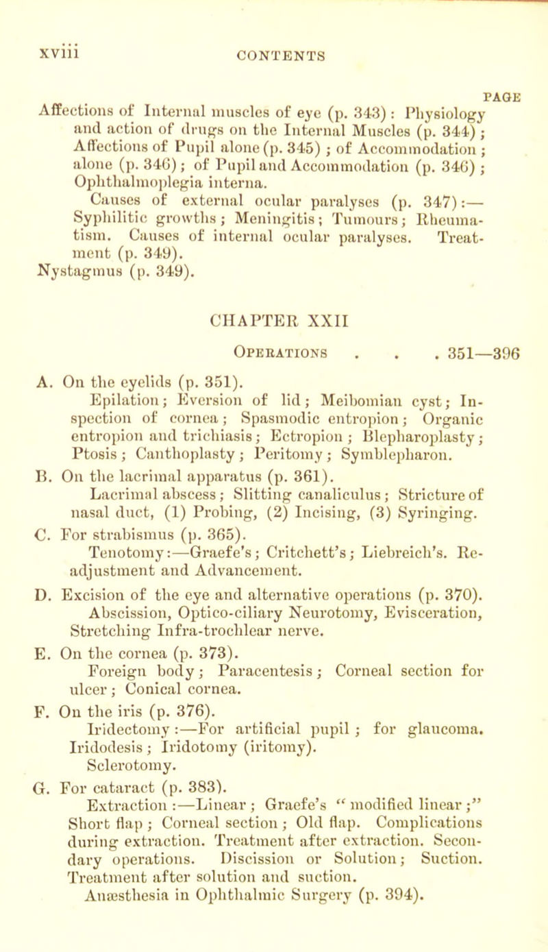 PAGE Affections of Interuul muscles of eye (p. 343) : Physiology and action of drn^s on the Internal Muscles (p. 344.); Affections of Pupil alone (p. 345) ; of Accommodation ; alone (p. 34G); of Pupil and Accommodation (p. 346) ; Ophthalmo])legia interna. Causes of external ocular paralyses (p. 347):— Syphilitic growths; Meningitis; Tumours; Rlieuma- tism. Causes of internal ocular paralyses. Treat- ment (p. 349). Nystagmus (p. 349). CHAPTER XXII Operations . , . 351—396 A. On the eyelids (p. 351). Epilation; Eversiou of lid; Meibomian cyst; In- spection of cornea; Spasmodic entropion; Organic entropion and trichiasis; Ectropion ; Blepliaroplasty; Ptosis ; Canthoplasty ; Peritomy ; Symblepharon. B. On the lacrimal apparatus (p. 361). Lacriniiil abscess ; Slitting canaliculus; Stricture of nasal duct, (1) Probing, (2) Incising, (3) Syringing. C. For strabismus (p. 365). Tenotomy:—Graefe's; Critchett's; Liebreicli's. Re- adjustment and Advancement. D. Excision of the eye and alternative operations (p. 370). Abscission, Optico-ciliary Neurotomy, Evisceration, Stretching Infra-troclilear nerve. E. On the cornea (p. 373). Foreign body ; Paracentesis ; Corneal section for ulcer; Conical cornea. F. On the iris (p. 376). Iridectomy:—For artificial pupil ; for glaucoma. Iridodesis ; Iridotomy (iritomy). Sclerotomy. G. For cataract (p. 383). Extraction:—Linear; Graefe's  modified linear; Short flap ; Corneal section ; Old flap. Complications during extraction. Treatment after extraction. Secon- dary operations. Discission or Solution; Suction. Treatment after solution and suction. Anajsthesia in Ophthalmic Surgery (p. 394).