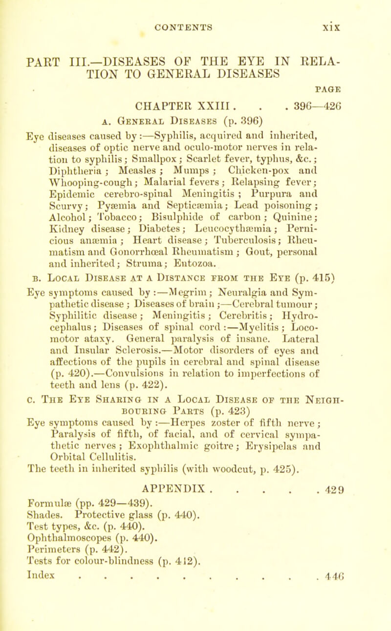 PART III.—DISEASES OP THE EYE IN RELA- TION TO GENERAL DISEASES PAGE CHAPTER XXIII. . . 396—42G A. Gekeeal Diseases (p. 396) Eye diseases caused by:—Syphilis, acquired and inherited, diseases of optic nerve and oculo-motor nerves in rela- tion to syphilis ; Smallpox ; Scarlet fever, typhus, &c.; Diphtheria ; Measles ; Mumps ; Chicken-pox and Whooping-cough; Malarial fevers; Relapsing fever; Epidemic cerebro-spinal Meningitis ; Purpura and Scurvy; Pyoemia and Septicaemia; Lead poisoning; Alcohol; Tobacco; Bisulphide of carbon ; Quinine; Kidney disease; Diabetes; Leucocythairaia; Perni- cious anaimia ; Heart disease ; Tuberculosis; llhcu- matism and Gonorrhceal Rheumatism ; Gout, personal and inherited; Struma; Eutozoa. B. Local Disease at a Distance from the Eye (p. 415) Eye symptoms caused by :—Megrim ; Neuralgia and Sym- pathetic disease ; Diseases of brain ;—Cerebral tumour; Syphilitic disease; Meningitis; Cerebritis; Hydro- cephalus ; Diseases of spinal cord :—Myelitis ; Loco- motor ataxy. General paralysis of insane. Lateral and Insular Sclerosis.—Motor disorders of eyes and afEections of the pupils in cerebral and spinal disease (p. 420).—Convulsions in relation to imperfections of teeth and lens (p. 422). c. The Eye Shabing in a Local Disease of the Neigh- BOUKiNG Parts (p. 423) Eye symptoms caused by :—Herpes zoster of fifth nerve ; Paralysis of fifth, of facial, and of cervical sympa- thetic nerves; Exophthalmic goitre; Erysipelas and Orbital Cellulitis. The teeth in inherited syphilis (with woodcut, p. 425). APPENDIX 429 Formula; (pp. 429—439). Shades. Protective glass (p. 440). Test types, &c. (p. 440). Ophthalmoscopes (p. 440). Perimeters (p. 442). Tests for colour-blindness (p. 412). Index 446