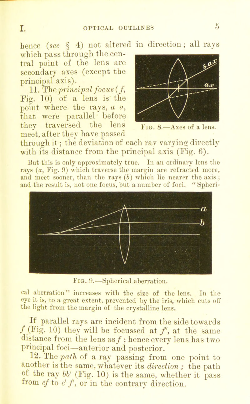 hence (see § 4) not altered in direction; all rays •which pass throiigh the cen- tral point of the lens are secondary axes (except the principal axis). 11. The pri7ici23al focus (f. Fig. 10) of a lens is the point where the iays, a a, that were parallel before they traversed the lens yig. g.—Axes of a lens, meet, after they have passed through it; the deviation of each rav vai-ying directly with its distance from the principal axis (Fig. 6). But this is only approximately true. In an ordinary lens the rays (a, Fig. 9) which traverse the marsin are refracted more,, and meet sooner, than the rays (b) which lie nearer the a.\is ; and the result is, not one focus, hut a nnmher of foci.  Spheri- A V b ^9 Fig. 9.—Spherical aberration. eal aberration increases with the size of the lens. In the eye it is, to a great e.xtent, prevented by the iris, which cuts otf the light from the margin of the crystalline lens. If parallel rays are incident from the side towards / (Fig. 10) they will be focussed at /', at the same distance from the lens as / ; hence everv lens has two principal foci—anterior and posterior. 12. The pa/h of a ray passing from one jwint to another is the same, whatever its direction ; the path o£ the ray hh' (Fig. 10) is the same, whether it pass from cf to c' /', or in the contrary direction.