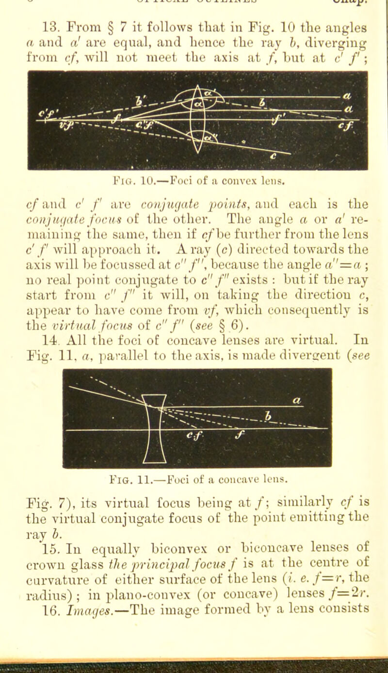 a and a! are equal, and hence the ray h, diverging from cf, will not meet the axis at /, but at c' /'; Fig. 10.—Foci of a convex lens. cf and c' f are conjxujate lio 'mts, and each is the coiijuyate focus of the other. The angle a or a' re- maining the same, then if c/be further from the lens c' /' will approach it. A ray (c) directed towards the axis will be focussed at c f, because the angle a''=a ; no real point conjugate to c/ exists : but if the ray start from c f it will, on taking the direction c, appear to have come from vf, which consequently is the virtual focus of c / (see § 6). 14. All the foci of concave lenses are virtual. In Fig. 11. a, parallel to the axis, is made diverfrent {see 7 . a Fig. 11.—Foci of a concave lens. Fig. 7), its virtual focus being at/; similarly cf is the virtual conjugate focus of the point emitting the ray h. 15. In equally biconvex or biconcave lenses of crown glass ilie principal focus f is at the centre of curvature of either surface of the lens (/. e. f=r, the radius); in plano-convex (or concave) lenses/=2j-. 16. Images.—The image formed by a lens consists