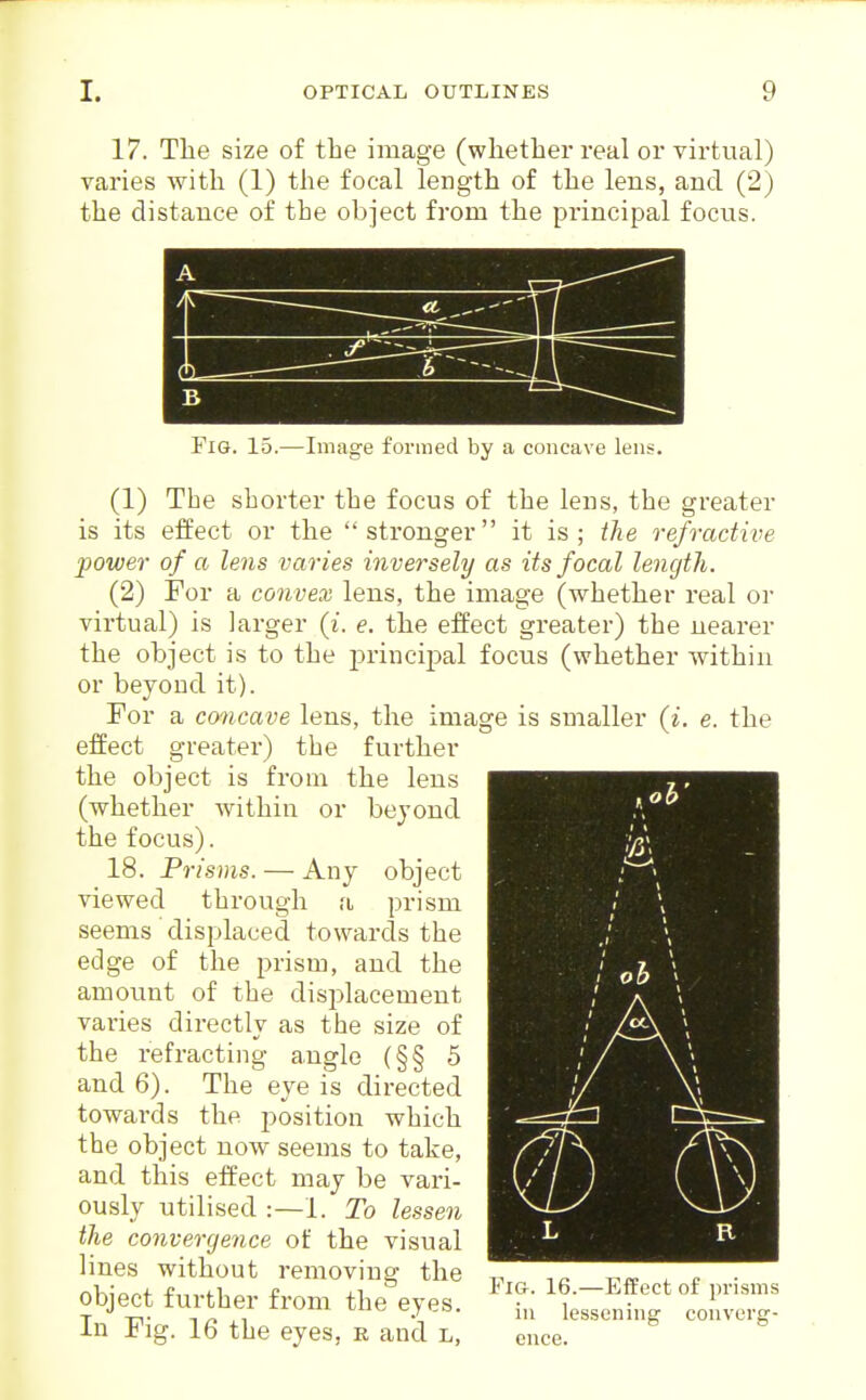 17. The size of the image (whether real or virtual) varies with (1) the focal length of the lens, and (2) the distance of the object from the principal focus. Fig. 15.—Image formed by a concave lens. (1) The shorter the focus of the lens, the greater is its effect or the stronger it is; the refractive power of a lens varies inversely as its focal length. (2) For a convex lens, the image (whether real or virtual) is larger (i. e. the effect greater) the nearer the object is to the princijial focus (whether within or beyond it). For a cmcave lens, the image is smaller (i. e. the effect greater) the further the object is from the lens (whether within or beyond the focus). 18. Prisms. — Any object viewed through a prism seems displaced towards the edge of the prism, and the amount of the disjilacement varies directly as the size of the refracting angle (§§ 5 and 6). The eye is directed towards the position which the object now seems to take, and this effect may be vari- ously utilised :—1. To lessen the convergence of the visual lines without removing the object further from the eyes. In Fig. 16 the eyes, e and l, ence. Pig. 16.—Effect of prisms ill lessening convcrg-