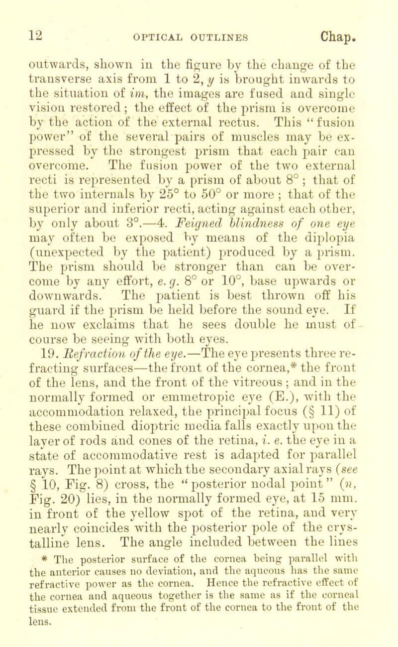 outwards, shown iu the figure by the change of the transverse axis from 1 to 2, y is brought inwards to the situation of im, the images are fused and single vision restored; the effect of the prism is overcome by the action of the external rectus. This  fusion power of the several pairs of muscles may be ex- pressed by the strongest prism that each pair can overcome. The fusion power of the two external recti is represented by a prism of about 8° ; that of the two internals by 25° to 50° or more ; that of the superior and inferior recti, acting against each other, by only about 3°.—4. Feigned blindness of one eye may often be exposed V>y means of the diplopia (unexpected by the patient) produced by a prism. The prism should be stronger than can be over- come by any effort, e. g. 8° or 10°, base upwards or downwards. The patient is best thrown off his guard if the prism be held before the sound eye. If he now exclaims that he sees double he must of course be seeing with both eyes. 19. Bef ruction of the eye.—The eye presents thi-ee re- fracting surfaces—the front of the cornea,* the front of the lens, and the front of the vitreous ; and in the normally formed or emmetropic eye (E.), with the accommodation relaxed, the principal focus (§ 11) of these combined dioptric media falls exactly upon the layer of rods and cones of the retina, i. e. the eye iu a state of accommodative rest is adapted for parallel rays. The point at which the secondaiy axial rays (see § 10, Fig. 8) cross, the posterior nodal point (n, rig. 20) lies, iu the normally formed eye, at 15 mm. in front of the yellow spot of the retina, and very nearly coincides with the posterior pole of the crys- talline lens. The angle included between the lines * The postei'ior surface of tlie cornea being parallel with the anterior causes no deviation, and the aqueous has the same refractive power as the cornea. Hence the refractive effect of the cornea and aqueous together is the same as if the corneal tissue extended from the front of the cornea to the front of the lens.