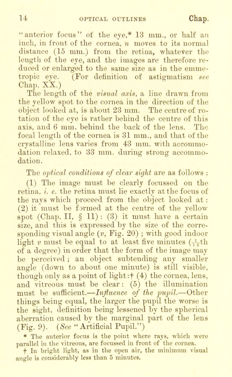 anterior focus of the eye,* 13 mm., or half an iucL, iu front of the cornea, n moves to its normal distance (15 mm.) from the retina, whatever the length of the eye, and the images are therefore re- duced or enlarged to the same size as in the emme- tropic eye. (For definition of astigmatism see Chap. XX.) The length of the visual axis, a line drawn from the yellow spot to the cornea in the direction of the object looked at, is about 23 mm. The centre of ro- tation of the eye is rather behind the centre of this axis, and 6 mm. behind the back of the lens. The focal length of the cornea is 31 mm., and that of the crystalline lens varies from 43 mm. with accommo- dation relaxed, to 33 mm. during strong accommo- dation . The optical conditions of clear sight are as follows : (1) The image must be clearly focussed on the retina, i. e. the retina must lie exactly at the focus of the rays which proceed from the object looked at: (2) it must be formed at the centre of the yellow spot (Chap. II, § 11) : (3) it must have a cei-tain size, and this is expressed by the size of the corre- sponding visual angle (v, Fig. 20) ; with good indoor light V must be equal to at least five minutes (yVth of a degree) in order that the form of the image i\iay be perceived; an object svibtending any smaller angle (down to about one minute) is still visible, though only as a point of light :t (4) the cornea, lens, and vitreous must be clear: (5) the illumination must be sufficient.—Influence of the pupil.—Other things being equal, the larger the pupil the worse is the sight, definition being lessened by the spherical aberration caused by the marginal part of the lens (Fig. 9). {See Artificial Pupil.) * The anterior focus is the point where rays, which were parallel in the vitreous, are focussed in front of the cornea. t In bright light, as in the open air, the minimum visual angle is considerably less than 5 minutes.