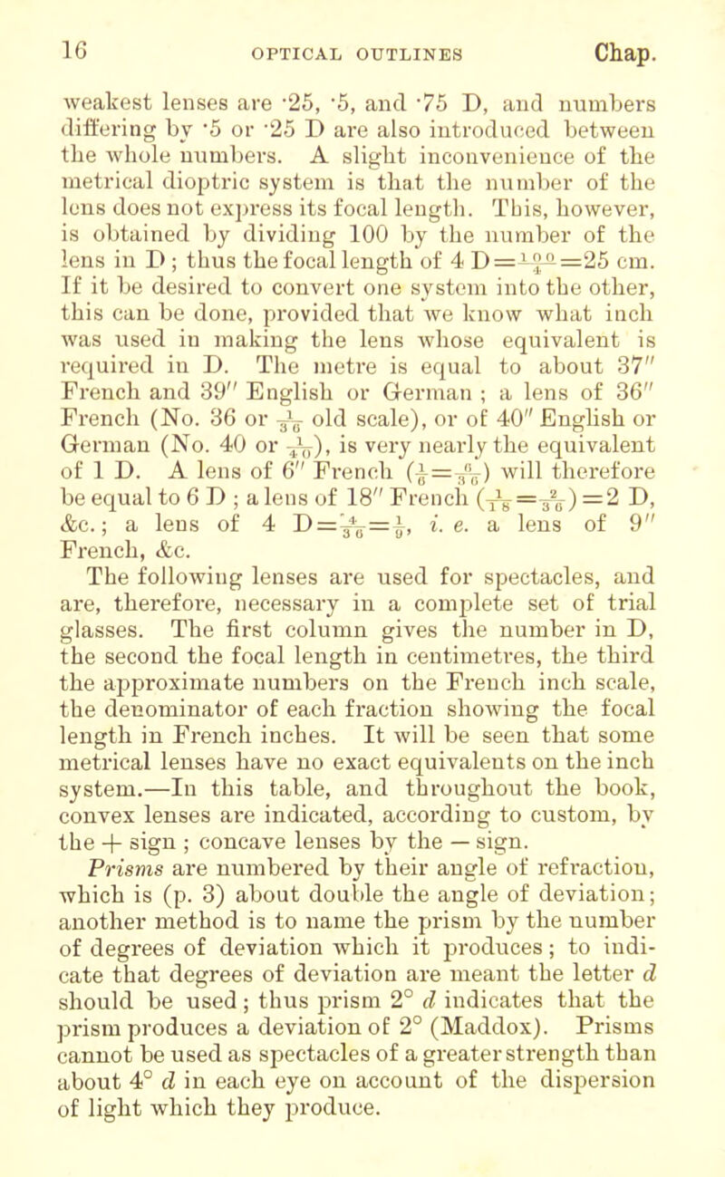 weakest lenses are 25, '5, and 75 D, and numbers differing by 5 or '25 D are also introduced between the whole numbers. A slight inconvenience of the metrical dioptric system is that the number of the lens does not express its focal length. Tbis, however, is obtained by dividing 100 by the number of the lens in D ; thus the focal length of 4 D=^-'}^=25 cm. If it be desired to convert one system into the other, this can be done, provided that we know what inch was used in making the lens whose equivalent is required in D. The meti-e is equal to about 37 French and 39 English or German ; a lens of 36 French (No. 36 or 3^^^ old scale), or o£ 40 Enghsh or German (No. 40 or is very nearly the equivalent of 1 D. A lens of 6 French (|=^'V) will therefore be equal to 6 D ; a lens of 18 French '(J^== 2 D, &c.; a lens of 4 1)='-^^=^, i.e. a lens of 9 French, &c. The following lenses are used for spectacles, and are, therefore, necessary in a comjslete set of trial glasses. The fii'st column gives the number in D, the second the focal length in centimetres, the third the approximate numbers on the French inch scale, the denominator of each fraction showing the focal length in French inches. It will be seen that some metrical lenses have no exact equivalents on the inch system.—In this table, and throughout the book, convex lenses are indicated, according to custom, by the + sign ; concave lenses by the — sign. Prisms are numbered by their angle of refraction, which is (p. 3) about double the angle of deviation; another method is to name the prism by the number of degrees of deviation which it j^roduces; to indi- cate that degrees of deviation are meant the letter d should be used; thus prism 2° d indicates that the prism produces a deviation of 2° (Maddox). Prisms cannot be used as spectacles of a greater sti'ength than about 4° d in each eye on account of the dispersion of light which they produce.