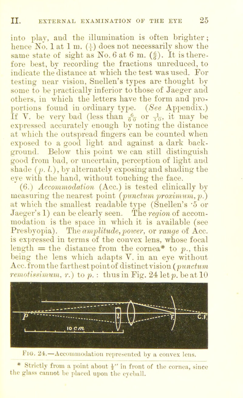 into plav, and the illumination is often brighter; hence No. 1 at 1 m. (i) does not necessarily show the same state of sight as No. 6 at 6 m. (f). It is there- fore best, by recording the fractions unreduced, to indicate the distance at which the test was used. For testing near vision, Snellen's types are thought by some to be practically inferior to those of Jaeger and others, in Avhich the letters have the form and pro- portions found in ordinary type. {See Appendix.) If V. be very bad (less than -^-^ or it may be expressed accurately enough by noting the distance at which the outsj^read fingers can be counted when exposed to a good light and against a dark back- ground. Below this point we can still distinguish good from bad, or uncertain, perception of light and shade {p. I.), by alternately exposing and shading the eye with the hand, without touching the face. (6.) Accommodation (Acc.) is tested clinically by measuring the nearest point (inmctnm jiroximum, jh) at which the smallest readable type (Snellen's 5 or Jaeger's 1) can be clearly seen. The region of accom- modation is the space in which it is available (see Presbyopia). The am2)litucle,2}oiver, or range of Acc. is expressed in terms of the convex lens, whose focal length = the distance from the cornea* to jj>., this being the lens which adapts V. in an eye without Acc. from the farthest pointof distinct vision (pu7icfum remoiiiotinmm, r. ) to p. : thus in Fig. 24 let p. be at 10 FiO. 21.—AccDiniiHjdatiou ivprL'SLMitud l)y ii cohvl-.x lens. * Strictlj' from a point about i in front of the cornea, since tlie glass cannot he placed upon the evehall.