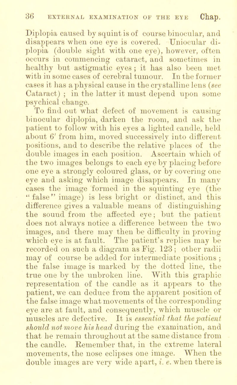 Diplopia caused by squint is of course binocular, and disappears when one eye is covered. Uniocular di- jjlopia (double sight with one eye), however, often occurs in commencing cataract, and sometimes in healthy but astigmatic eyes ; it has also been met witli in some cases of cerebral tumour. In the former cases it has a jjhysical cause in the crystalline lens {see Cataract) ; in the latter it must depend uj)on some psychical change. To find out what defect of movement is causing binocular diplopia, darken the room, and ask the patient to follow with his eyes a lighted candle, held about 6' from him, moved successively into different positions, and to describe the relative jilaces of the double images in each position. Ascertain Avhich of the two images belongs to each eye by placing before one eye a strongly coloured glass, or by covering one eye and asking which image disappears. In many cases the image formed in the squinting eye (the false image) is less bright or distinct, and this difference gives a valuable means of distinguishing the sound from the affected eye; but the patient does not always notice a difference between the two images, and there may then be difiiculty in proving which eye is at fault. The patient's replies may be recorded on such a diagram as Fig. 123 ; other radii may of course be added for intermediate positions ; the false image is marked by the dotted line, the true one by the unbroken line. With this graphic representation of the candle as it appears to the l^atient, we can deduce from the apparent position of the false image what movements of the corresponding eye are at fault, and consequently, which muscle or muscles are defective. It is essential that the patient should not move his head dwv'mg the examination, and that he remain throughout at the same distance from the candle. Eemember that, in the extreme lateral movements, the nose eclipses one image. When the double images are very wide apart, i. e. Avhen there is