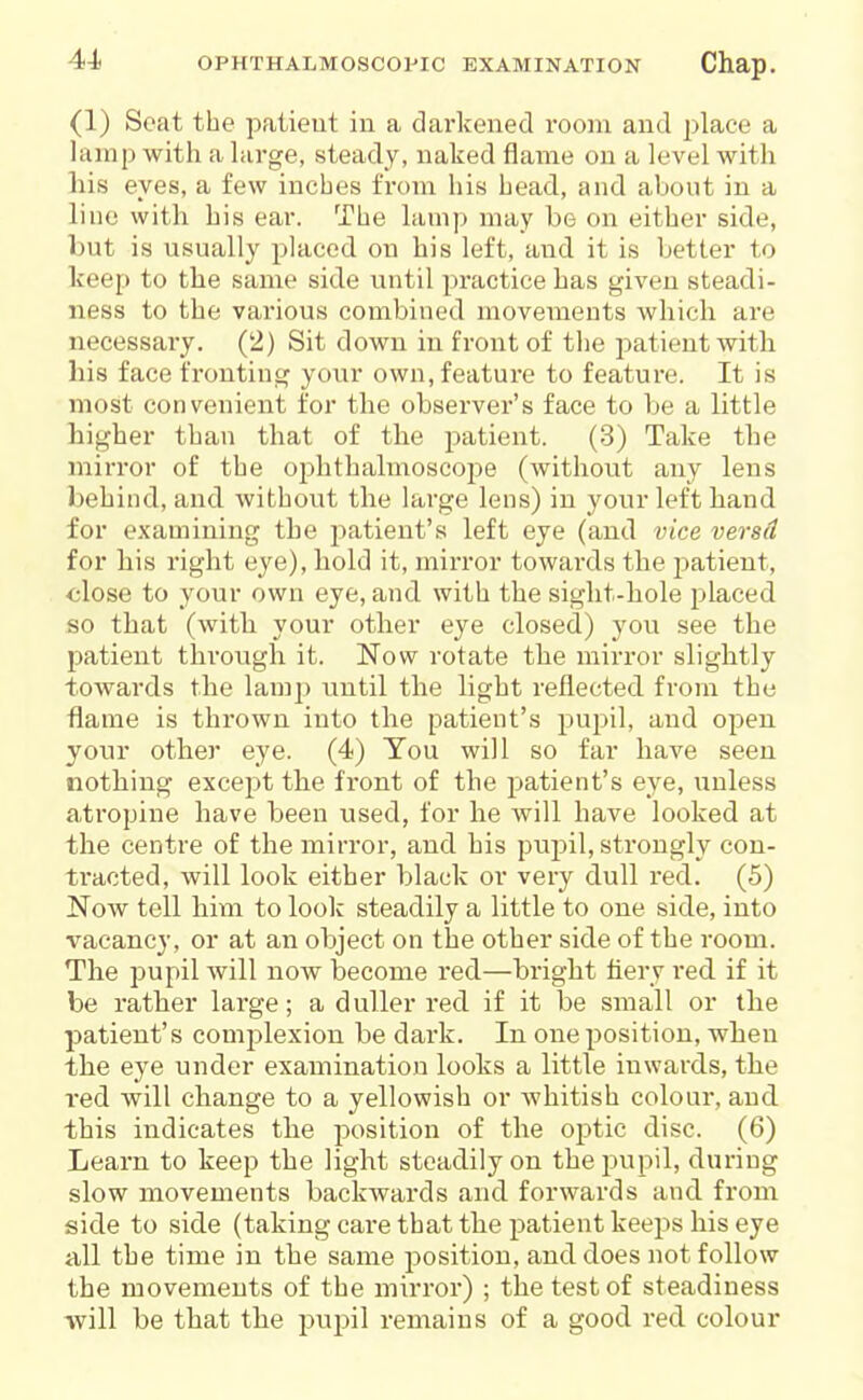 (1) Scat the patieut in a darkened room and place a lamp with a hirge, steady, naked flame on a level with his eyes, a few inches from his head, and about in a lino with his ear. The lamp may be on either side, but is usually placed on his left, and it is better to keep to the same side until practice has given steadi- ness to the various combined movements which are necessary. (2) Sit down in front of the i^atient with his face fronting your own, feature to feature. It is most convenient for the observer's face to be a little higher than that of the patient. (.3) Take the mirror of the ophthalmoscope (without any lens behind, and without the large lens) in your left hand for examining the patient's left eye (and vice versd for his right eye), hold it, mirror towards the patient, close to your own eye, and with the sight-hole placed so that (with your other eye closed) you see the patient through it. Now rotate the mirror slightly towards the lamp until the light reflected from the ■flame is thrown into the patient's pupil, and open your other eye. (4) You will so far have seen nothing except the front of the patient's eye, unless atropine have been used, for he will have looked at the centre of the mirror, and his pupil, strongly con- tracted, will look either black or very dull red. (5) Now tell hixn to look steadily a little to one side, into vacancy, or at an object on the other side of the room. The pupil will now become red—bright fiery red if it be rather large; a duller red if it be small or the patient's complexion be dark. In one position, when the eye under examination looks a little inwards, the red will change to a yellowish or whitish colour, and this indicates the jxisition of the oj^tic disc. (6) Learn to keep the light steadily on the pupil, during slow movements backwards and forwards and from side to side (taking care that the patient keeps his eye all the time in the same position, and does not follow the movements of the mirror) ; the test of steadiness will be that the pupil remains of a good red colour