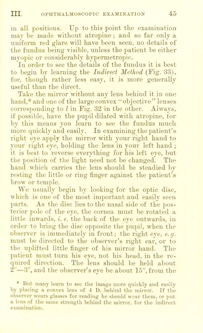 in all positions. Up to this point tlie examination mav be made witliout atropine ; and so far only a nuiform red glare will liave been seen, no details of the fundus being- visible, unless the patient be either myopic or considerably hypermetropic. In order to see the details of the fundus it is best to begin by learning the Indirect Method (Fig. 33), for, though rather less easy, it is more generally useful than the direct. Take the mirror without any lens behind it in one hand,* and one of the large convex objective lenses corresponding to I in Fig. 32 in the other. Always, if possible, have the pupil dilated with atropine, for by this means you learn to see the fundus much more quickly and easily. In examining the patient's- right eye apply the mirror with your right hand to your right eye, holding the lens in your left hand ; it is best to reverse everything for his left eye, but the jjosition of the light need not be changed. Thft hand which carries the lens should be steadied by resting the little or ring finger against the ^^atient's brow or temple. We usually begin by looking for the optic disc, which is one of the most important and easily seen parts. As the disc lies to the nasal side of the pos- terior pole of the eye, the cornea must be rotated a little inwards, i. e. the back of the eye outv/ards, in order to bring the disc opposite the pupil, when the observer is immediately in front; the right eye, e. g. must be directed to the observer's right ear, or to the uplifted little finger of his mirror hand. The patient must turn his eye, not his head, in the re- quired direction. The lens should be held about 2—3, and the observer's eye be about 15, from the * But many learn to see the image more quickly and easily by i)laoing a convex lens of 4 D. heliind the mirror. If the- observer wears glasses for reading he should wear them, or jiut a lens of the same strength behind the mirror, for tlie indirect examination.