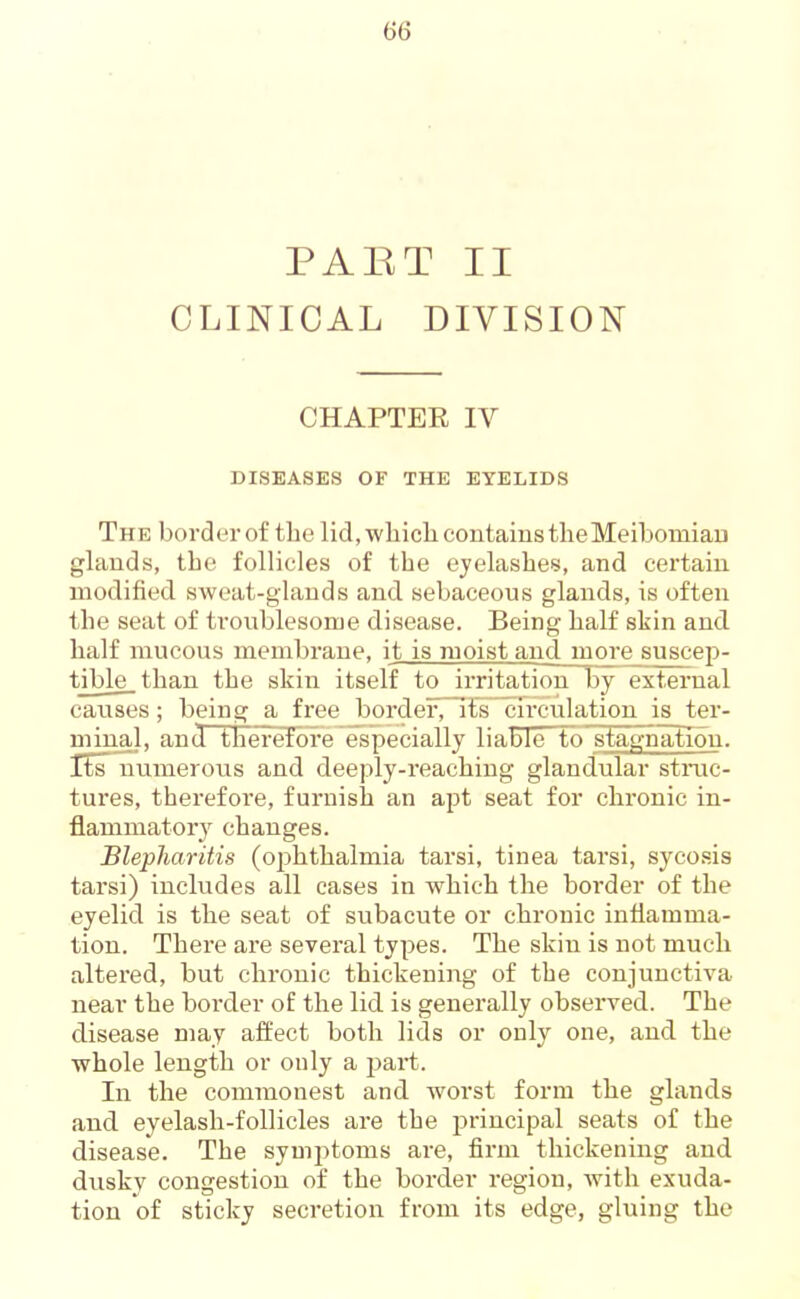 PABT II CLINICAL DIVISION CHAPTER IV DISEASES OF THE EYELIDS The bordei'of the lid.wliiclicontainstlieMeibomiau glands, the follicles of the eyelashes, and certain modified, sweat-glands and sebaceous glands, is often the seat of troublesome disease. Being half skin and. half mucous membrane, it is moist and more suscep- t|ble_ than the skin itself to irritation by external causes; being a free border, ils~crrculation is ter- minal, and therefore especially liable to stagnation, rts numerotis and deeply-reaching glaud^ular struc- tures, therefore, furnish an apt seat for chronic in- flammatory changes. Blepharitis (ophthalmia tarsi, tinea tarsi, sycosis tarsi) includes all cases in which the border of the eyelid is the seat of subacute or chronic inflamma- tion. There are several types. The skin is not much altered, but chronic thickening of the conjunctiva near the border of the lid is generally observed. The disease may affect both lids or only one, and the whole length or only a part. In the commonest and worst form the glands and eyelash-follicles are the principal seats of the disease. The symptoms are, firm thickening and dusky congestion of the border region, Avith exuda- tion of sticky secretion from its edge, gluing the