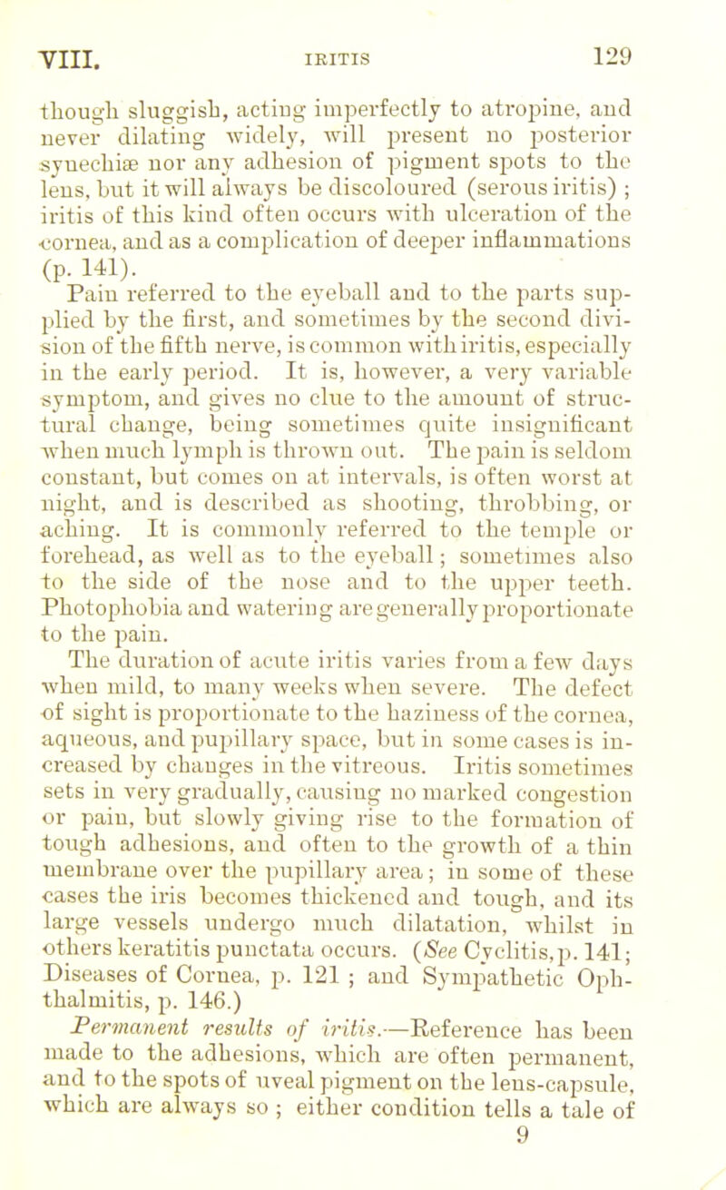 1:]iou<?li sluggisli, acting imperfectly to atropine, and never dilating widely, will present no posterior syuecliite nor any adhesion of pigment spots to tbe lens, but it will always be discoloured (serous iritis) ; iritis of this kind often occurs with ulceration of the •cornea, and as a complication of deejjer inflammations (p. 141). Pain referred to the eyeball and to the parts sup- plied by the first, and sometimes by the second divi- sion of the fifth nerve, is common with iritis, especially in the early period. It is, howevei-, a very variable symptom, and gives no clue to the amount of struc- tural change, being sometimes quite insignificant W'hen much lymph is thrown out. The pain is seldom constant, but comes on at intervals, is often worst at night, and is described as shooting, throbbing, or aching. It is commonly referred to the teuij^le or forehead, as well as to the eyeball; sometimes also to the side of the nose and to the upper teeth. Photophobia and watering are generally proportionate to the pain. The duration of acute iritis varies from a few days when mild, to many weeks when severe. The defect of sight is proportionate to the haziness of the cornea, aqueous, and pupillary space, but in some cases is in- creased by changes in the vitreous. Iritis sometimes sets in very gradually, causing no marked congestion or pain, but slowly giving rise to the formation of tough adhesions, and often to the growth of a thin membrane over the pupillary area; in some of these cases the iris becomes thickened and tough, and its large vessels undergo much dilatation, whilst in others keratitis punctata occurs. (See Cyclitis,p. 141; Diseases of Cornea, p. 121 ; and Sympathetic Oph- thalmitis, p. 146.) Permanent results of iritis.—Reference has been made to the adhesions, which are often permanent, and to the spots of uveal pigment on the lens-capsule, which are always so ; either condition tells a tale of 9