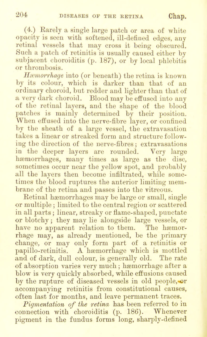 (4.) Earely a single large patch or area of white opacity is seen with softened, ill-defiued edges, any retinal vessels that may cross it being ol)scured. Such a patch of retinitis is usually caused either by subjacent choroiditis (p. 187), or by local phlebitis or throml)osis. Hiemorrhage into (or beneath) the retina is known by its colour, which is darker than that of an ordinary choroid, but redder and lighter than that of a very dark choroid. Blood may be effused into any of tlie retinal layers, and the shape of the blood patches is mainly determined by their position. When eft'used into the nerve-fibre layer, or confined by the sheath of a large vessel, the extravasation takes a linear or streaked form and structure follow- ing the direction of the nerve-fibres ; extravasations in the deeper layers are rounded. Very large haemorrhages, many times as large as the disc, sometimes occur near the yellow spot, and probably all the layers then become infiltrated, while some- times the blood ruptures the anterior limiting mem- brane of the retina and j^asses into the vitreous. Retinal haemorrhages may be large or small, single or multiple ; limited to the central region or scattered in all parts ; linear, streaky or flame-shaped, punctate or blotchy ; they may lie alongside large vessels, or have no apparent relation to them. The haemoi'- rhage may, as already mentioned, be the primary change, or may only foi'ni part of a retinitis or papillo-retinitis. A haemorrhage which is mottled and of dark, dull colour, is generally old. The rate of absorption varies very much ; haemoiThage after a blow is very quickly absorbed, while effusions caused by the rupture of diseased vessels in old people,or accompanying retinitis from constitutional causes, often last for months, and leave permanent traces. Pigmentation of the retina has been referred to in connection with choroiditis (p. 186). Whenever pigment in the fundus forms long, sharply-defined