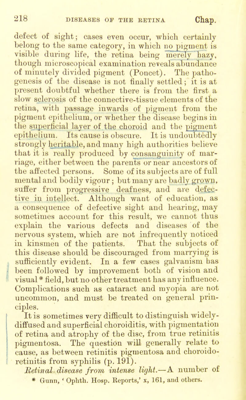 defect of sight; cases even occur, which certainly belong to the same category, in which no pigment is visihlc during life, the retina being merely' hazy, though microscopical examination reveals abundance of minutely divided pigment (Poncet). The patho- genesis of the disease is not finally settled; it is at present doubtful whether there is from the first a slow sclerosis of the connective-tissue elements of the retina, with passage inwards of pigment from the pigment epithelium, or whether the disease begins in the superficial layer of the choroid and the pigment epithelium. Its cause is obscure. It is undoubtedly strongly licritable, and many high authorities believe that it is really produced by consanguinity of mar- riage, either between the parents or near ancestors of the affected jDersons. Some of its subjects ai'e of full mental and bodily vigour ; but many are badly gro^yn, suffer from progressive deafness, and are defe£- tive in intellect. Although want of education, as a consequence of defective sight and hearing, may sometimes account for this result, we cannot thus explain the various defects and diseases of the nervous system, which are not infrequently noticed in kinsmen of the patients. That the subjects of this disease should be discouraged from marrying is sufficiently evident. In a few cases galvanism bas been followed by improvement both of vision and visual * field, but no other treatment has any influence. Complications such as cataract and myopia are not uncommon, and must be treated on general prin- ciples. It is sometimes very difficult to distinguish widely- diffused and superficial choroiditis, with pigmentation of retina and atrophy of the disc, from true retinitis pigmentosa. The question will generally relate to cause, as between retinitis pigmentosa and choroido- retinitis fi'om syj)hilis (p. 191). Betinal-disease from intense light.—A number of * Gunn, ' Ophth. Hosp. Reports,' x, 161, and others.