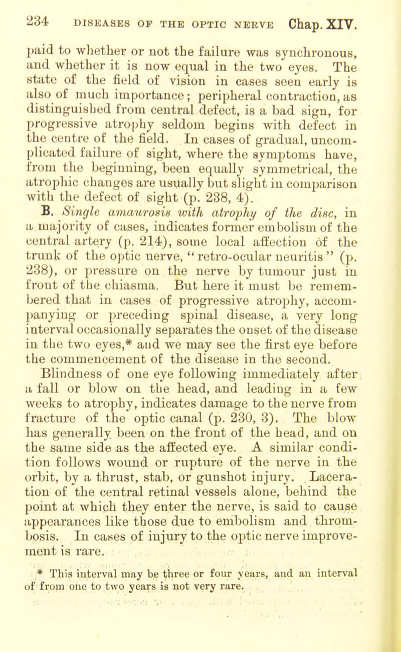 paid to whether or not the failure was synchronous, and whether it is now equal in the two eyes. The state of the field of vision in cases seen early is also of much impoi-tance; peripheral contraction, as distinguished from central defect, is a bad sign, for progressive atrophy seldom begins with defect in the centre of the field. In cases of gradual, uncom- plicated failure of sight, where the symptoms have, from the beginning, been equally symmetrical, the atrophic changes are usually but slight in comparison with the defect of sight (p. 238, 4). B. Single amaurosis with atrojAy of the disc, in a majority of cases, indicates former embolism of the central artery (p. 214), some local affection of the trunU of the optic nerve,  retro-ocular neuritis  Q). 238), or pressure on the nerve by tumour just in front of the cliiasma. But here it must be remem- bered that in cases of progressive atrojihy, accom- panying or preceding sj^inal disease, a very long interval occasionally separates the onset of the disease in the two eyes,* and we may see the first eye before the commencement of the disease in the second. Blindness of one eye following immediately after a fall or blow on the head, and leading in a few weeks to atrophy, indicates damage to the nerve from fracture of the optic canal (p. 230, 3). The blow has generally, been on the front of the head, and on the same side as the affected eye. A similar condi- tion follows wound or rupture of the nerve in the orbit, by a thrust, stab, or gunshot injury. Lacera- tion of the central retinal vessels alone, behind the l>oint at which they enter the nerve, is said to cause appearances like those due to embolism and throm- bosis. In cases of injury to the optic nerve improve- ment is rare. ;* TJiis interval may b,e three or four years, and an interval of from one to two years is not very rare.