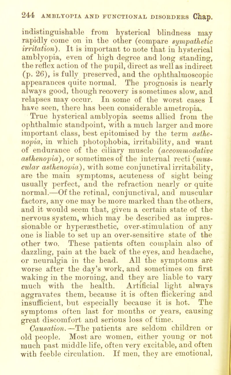 indistinguisliable from hysterical blindness may rapidly come on in the other (compare sympathetic irritation). It is important to note that in hysterical amblyopia, even of high degree and long standing, the reflex action of the pupil, direct as well as indirect (p. 26), is fully presei-ved, and the ophthalmoscopic appearances quite normal. The prognosis is nearly always good, though recovery is sometimes slow, and relapses may occur. In some of the worst cases I have seen, there has been considerable ametropia. True hysterical amblyopia seems allied from the ophthalmic standpoint, with a much larger and more important class, best epitomised by the term asthe- nopia, in which photophobia, irritability, and want of endurance of the ciliary muscle (accommodative asthenojna), or sometimes oi the internal recti (mus- cular asthenopia), with some conjunctival irritability, are the main symptoms, acuteness of sight being usually perfect, and the refraction nearly or quite normal.—Of the retinal, conjunctival, and muscular factors, any one may be more marked than the others, and it would seem that, given a certain state of the nervous system, which may be described as impres- sionable or hyperaesthetic, over-stimulation of any one is liable to set up an over-sensitive state of the other two. These patients often complain also of dazzling, pain at the back of the eyes, and headache, or neuralgia in the head. All the symptoms ar& worse after the day's work, and sometimes on first waking in the morning, and they ai'e liable to vary much with the health. Artificial liglit always aggi'avates them, because it is often flickering and insufiicient, but especially because it is hot. The symptoms often last for months or years, causing great discomfort and serious loss of time. Causation. —The patients are seldom children or old jjeople. Most are women, either young or not much past middle life, often very excitable, and often with feeble circulation. If men, they are emotional,