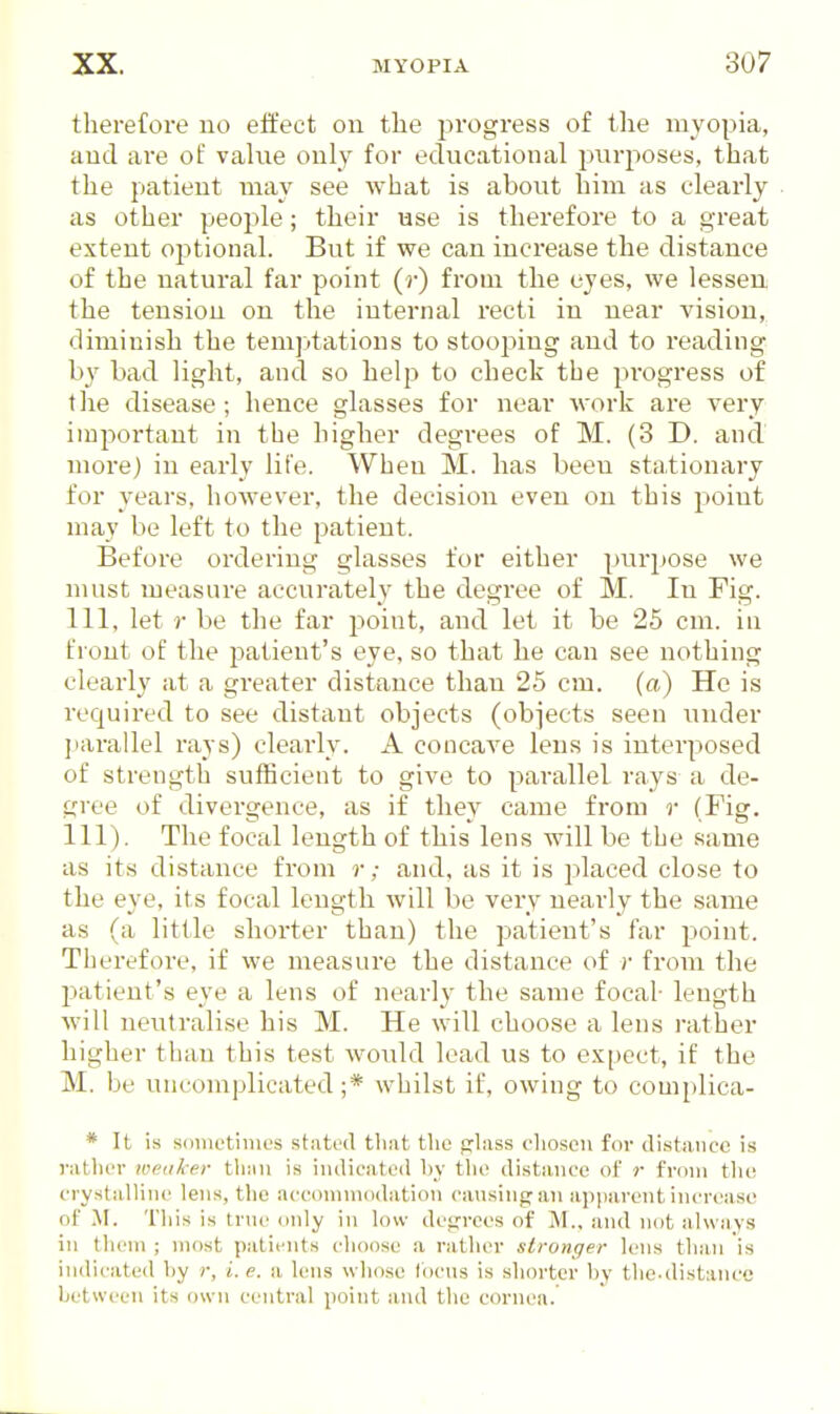 therefore no etfect on the j^rogress of the myopia, and are of vahie only for educational purj^oses, that the patient may see Avhat is about him as clearly as other people; their use is therefore to a great extent optional. But if we can increase the distance of the natural far point (r) from the eyes, we lessen the tension on the internal recti in near vision, diminish the temptations to stooping and to reading by bad light, and so help to check tbe progress of the disease; hence glasses for near work are very important in the higher degrees of M. (3 D. and more) in early life. When M. has been sta,tionary for years, however, the decision even on this point may be left to the patient. Before ordering glasses for either purpose we must measure accurately the degree of M. In Fig. Ill, let r be the far point, and let it be 25 cm. in front of the patient's eye, so that he can see nothing clearly at a greater distance than 25 cm. (a) He is required to see distant objects (obiects seen under parallel rays) clearly. A concave lens is interposed of strength sufficient to give to parallel rays a de- gree of divergence, as if they came from r (Fig. 111). The focal length of this lens will be the .same as it.s distance from r; and, as it is placed close to the eye, its focal length will be very nearly the same as (a little shorter than) the patient's far point. Therefore, if we measure the distance of r from the patient's eye a lens of nearly the same focal- length will neutralise his M. He will choose a lens rather higher than this test would lead us to expect, if the M. be uncomplicated;* whilst if, owing to complica- * It is souietimes stated tliat the fjliiss clioscn for distance is vatlier lueaker tliiiii is indicated by the distance of r from the crystalline lens, the accommodation cansing:an apparent increase of M. This is trne only in low doji-recs of M., and not ahviiys in them ; most patients choose a rather stronger lens than is indicated by r, i. e. a lens whose Ibcns is shorter by the-distance between its own central point and the cornea.