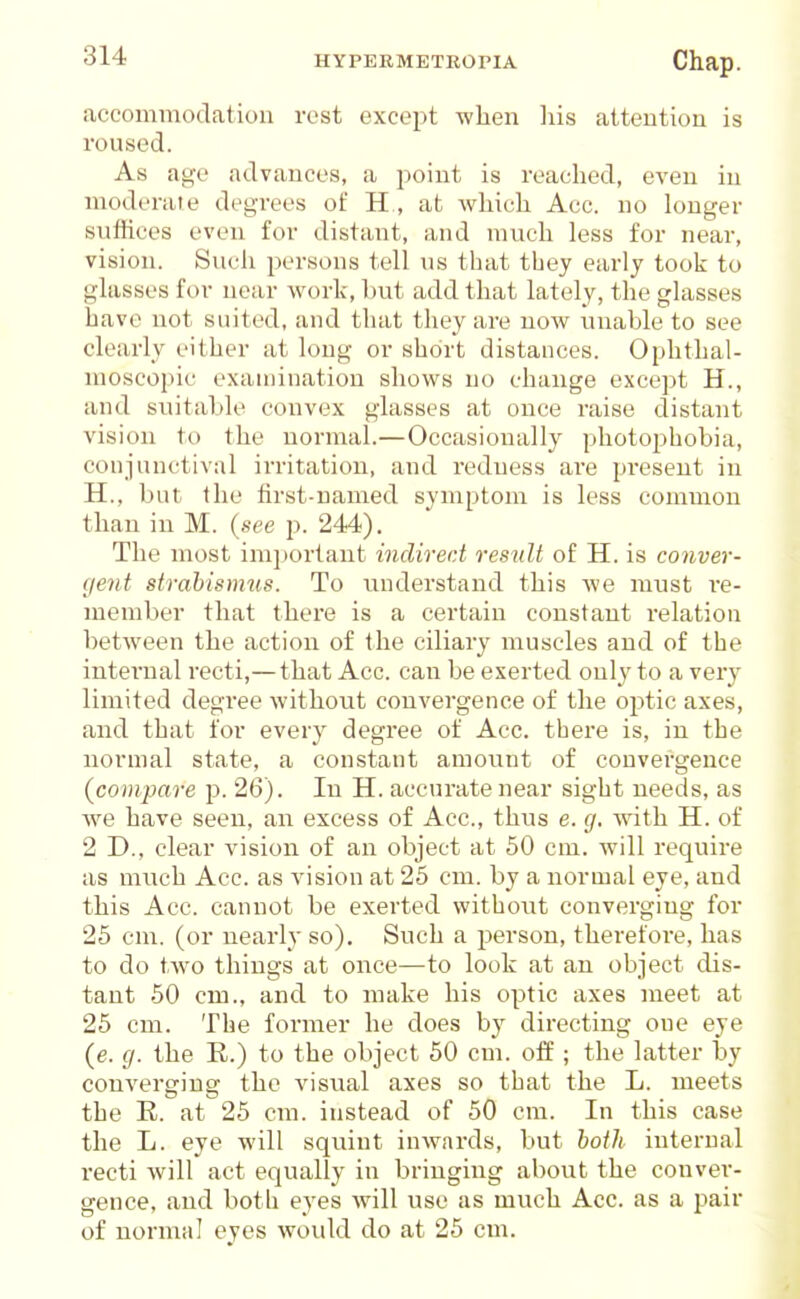 accommodation rest except when liis attention is roused. As age advances, a point is reached, even in moderate degrees of H , at which Acc. no longer sufiices even for distant, and much less for near, vision. Such persons tell us that tbey early took to glasses for near work, but add that lately, the glasses have not suited, and that they are now unable to see clearly either at long or short distances. Ophthal- moscopic examination shows no change except H., and suitable convex glasses at once raise distant vision to the normal.—Occasionally photo^jhobia, conjunctival irritation, and redness are present in H., but the first-named symptom is less common than in M. {see p. 244). The most important indirect result of H. is conver- gent strahisnms. To understand this we must I'e- member that there is a certain constant relation between the action of the ciliary muscles and of the internal recti,—that Acc. can be exerted only to a very limited degree without convergence of the optic axes, and that for every degree of Acc. there is, in the normal state, a constant amount of convergence {compare j). 26). In H. accurate near sight needs, as w^e have seen, an excess of Acc, thus e. g. Avith H. of 2 D., clear vision of an object at 50 cm. will require as much Acc. as vision at 25 cm. by a normal eye, and this Acc. cannot be exerted without converging for 25 cm. (or nearly so). Such a person, therefoi'e, has to do two things at once—to look at an object dis- tant 50 cm., and to make his optic axes meet at 25 cm. The former he does by directing one eye (e. g. the E.) to the object 50 cm. off ; the latter by convertriusr the visi;al axes so that the L. meets the R. at 25 cm. instead of 50 cm. In this case the L. eye will squint inwards, but hotli internal recti will act equally in bringing abovit the conver- gence, and both eyes will use as much Acc. as a pair of normal eyes would do at 25 cm.