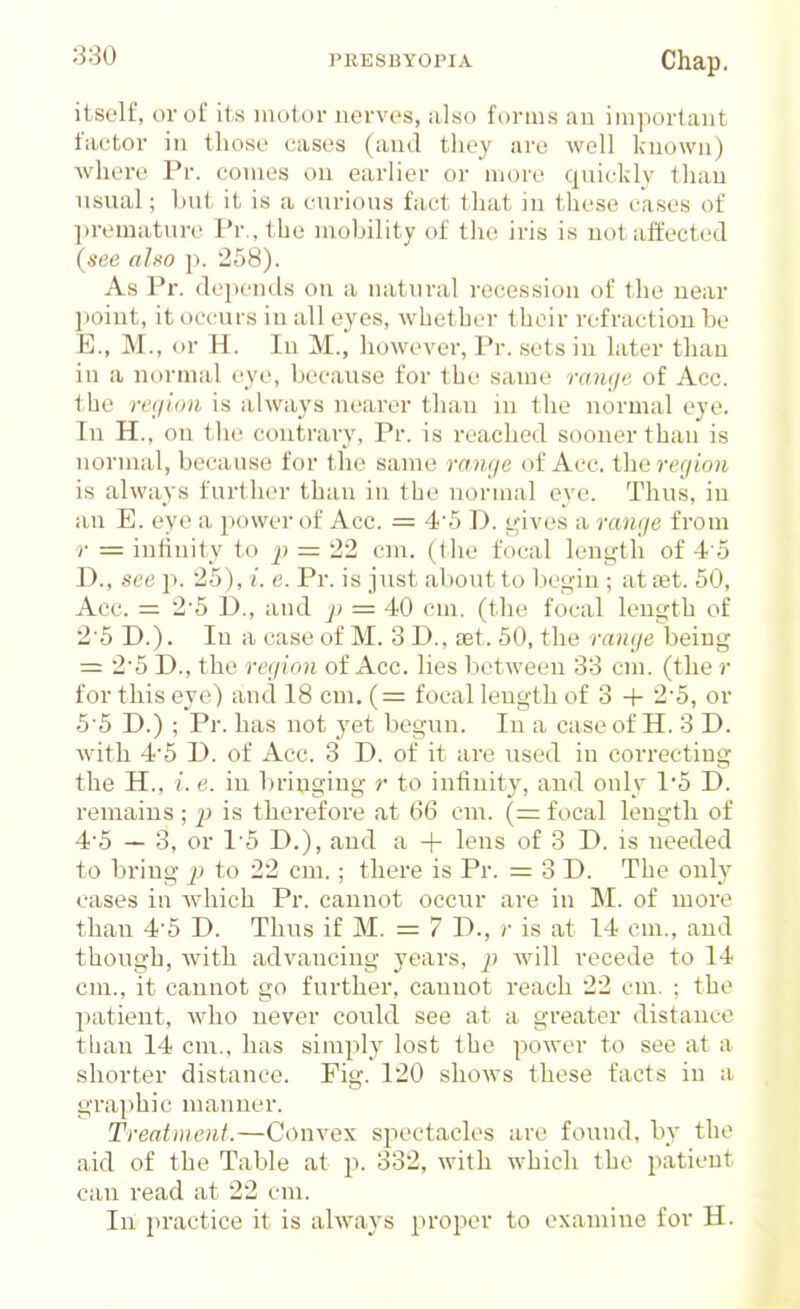 itself, or of its mutor nerves, also forms an important factor in those cases (and they are well known) Avhere Pr. comes on earlier or mcn-o quickly than usual; but it is a curious fact 1 hat in these cases of premature Pr.,the mobility of the iris is not affected (see aUo p. 258). As Pr. depends on a natural recession of the near point, it occurs in all eyes, whether their refraction be E., M., or H. In M., however, Pr. sets in later than in a normal eye, because for the same raiuje of Acc. the reciion is always nearer than in the normal eye. In H., on the contrary, Pr. is reached sooner than is normal, because for the same ranye of Acc. therecjion is always further than in the normal eye. Thus, iu an E. eye a power of Acc. = 45 D. t^ives a range from r = inliuity to = 22 cm. (the focal length of 4 5 D., see p. 25), i. e. Pr. is just about to begin ; at set. 50, Acc. = 2'5 £)., and p = 40 cm. (the focal length of 2'5 D.). In a case of M. 3 D., set. 50, the range being = 2*5 D., the region of Acc. lies between 33 cm. (the r for this eye) and 18 cm. (= focal length of 3 + 2'5, or 5 5 D.) ; Pr. has not yet begun. In a case of H. 3 D. with 45 D. of Acc. 3 D. of it are used in correcting the H., i. e. in bringing r to infinity, and only 1'5 D. remains ; is therefore at 66 cm. (= focal length of 45 — 3, or 15 D.), and a + l<?iis of 3 D. is needed to bring p to 22 cm.; there is Pr. =3 0. The only cases in which Pr. cannot occur are in M. of more than 4-5 D. Thus if M. = 7 D., r is at 14 em., and though, with advancing years, p will recede to 14 cm., it cannot go further, cannot reach 22 cm. ; the patient, who never could see at a greater distance than 14 cm., has simply lost the power to see at a shorter distance. Fig. 120 shows these facts in a graphic manner. Treatment.—Convex spectacles are found, by the aid of the Table at p. 332, with which the patient can read at 22 cm. In practice it is always proper to examine for H.