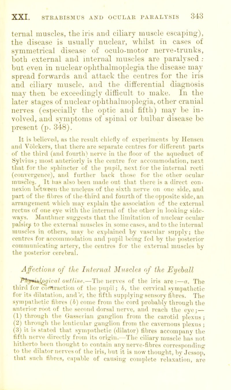 ternal muscles, the iris aucl ciliary muscle escaj^ing), the disease is usually nuclear, whilst in cases of symmetrical disease of oculo-motor nerve-truuks, both external and internal muscles are paralysed : but even in nuclear ophthalmoplegia the disease may spread forwards and attack the centres for the iris and ciliary muscle, and the differential diagnosis may then be exceedingly difficult to make. In the later stages of nuclear ophthalmoplegia, other cranial nerves (especially the optic and fifth) may be in- volved, and symptoms of spinal or bulbar disease be present (p. 348). It is believeil, as the result c-hicfly of experiments by Heuseu and Volckcrs, tlint there are sepai'ate centres for difierent parts of tlie third (and fourtli) nerve in the Hoor of the aqueduct of Sylvius; most anteriorly is the centre for accommodation, next that for the sphincter of the ]inpil, next for the internal recti (c(jnvergence), and further back those for the other ocular muscloj.^ It lias also been made out that there is a direct con- nexion between the nucleus of the sixth nerve on one side, and part of the filiros of the-third and fourth of the op])osite side, an arrano:ement which may explain tjie association of the external rectus of one eye with the internal of the other in looking side- ways. Mavithner suggests that the limitation of nuclear ocular l)alsit^ to the external muscles in some cases, and to the internal muscles in others, may be explained by vascular supply; the centres for accommodation and pupil being fed by the posterior communicating artery, the centres for the external muscles by the posterior cerebral. Affections of the Internal Muscles of the Eyeball PflfpmMl/affical outline.—The nerves of the iris are :—a. The third for corrtraction of the jnijiil; h, the cervical .sympathetic for its dilatation, and V, the fifth supplying sensory fibres. The sympatlu.'tic ftljres (h) come from the cord probably through the anterior root of the second drn-sal nerve, and reach the eye;— (1) through the Gasseiian ganglion from the carotid plexus; (2) through the lenticular ganglion from the cavernous plexus ; (3) it is stated that sympathetic (dilator) fibres accompany the fifth lun-ve directly fnnn its origin.—The ciliary muscle has not hitherto Ijeen thought to contain any nerve-fibres corresponding to tlie dilator nerves of the iris, but it is now thought, by Jessop, that such fibre-s, capable of causing complete rela.xation, are