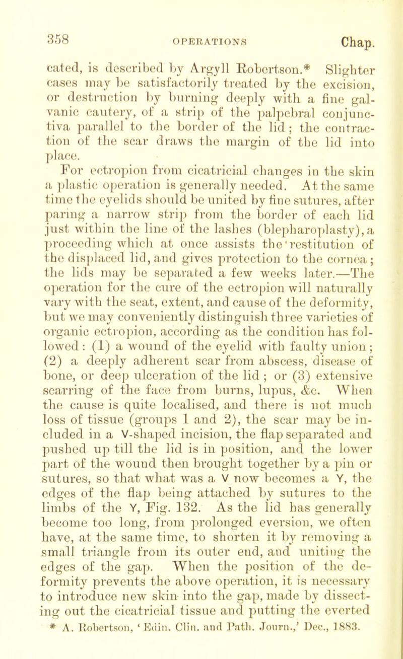 eated, is describofl Ly Aro-yll Robertson.* Slif^btor oases may Le satisfactorily treated by tbe excision, or destruction by burning deeply with a fine gal- vanic cautery, of a strip of tbe palpebral conjunc- tiva parallel to tbe border of tbe lid ; tbe contrac- tion of tbe scar draws tbe margin of tbe lid into place. For ectropion from cicatricial changes in tbe skin a plastic operation is generally needed. At tbe same time tbe eyelids should be united by fine sutures, after paring a narrow stri]) from tbe border of each lid just within tbe line of tbe lashes (blepharoplasty), a ])roceeding which at once assists the' restitution of the displaced lid, and gives pi'otection to the cornea; the lids may be separated a few weeks later.—The operation for the ciu*e of the ectropion will naturally vary with the seat, extent, and cause of the deformity, Imt we may conveniently distinguish three varieties of organic ectropion, according as tbe condition has fol- lowed : (1) a wound of the eyelid with faulty union: (2) a deeply adherent scar from abscess, disea.se of bone, or deep ulceration of the lid ; or (3) extensive scarring of the face from burns, lupus, &c. When the cause is quite localised, and there is not much loss of tissue (groups 1 and 2), the scar may be in- cluded in a V-sbaped incision, the flap separated and pushed up till tbe lid is in position, and the lower ■part of the wound then brought together by a pin or sutures, so that what was a V now becomes a Y, the edges of the flap being attached by sutures to tbe limbs of the Y, Fig. 132. As the lid has generally become too long, from prolonged eversion, Ave often have, at the same time, to shorten it by removing a small triangle from its outer end, and uniting the edges of tbe gap. When the position of tbe de- formity prevents the above operation, it is necessary to inti'oduce new skin into the gap, made by dissect- ing out the cicati'icial tissue and putting the everted * A. Kobertsoii, ' Ediii. Clin, .and I'.atli. Jonrn.,' Dec, 1883.