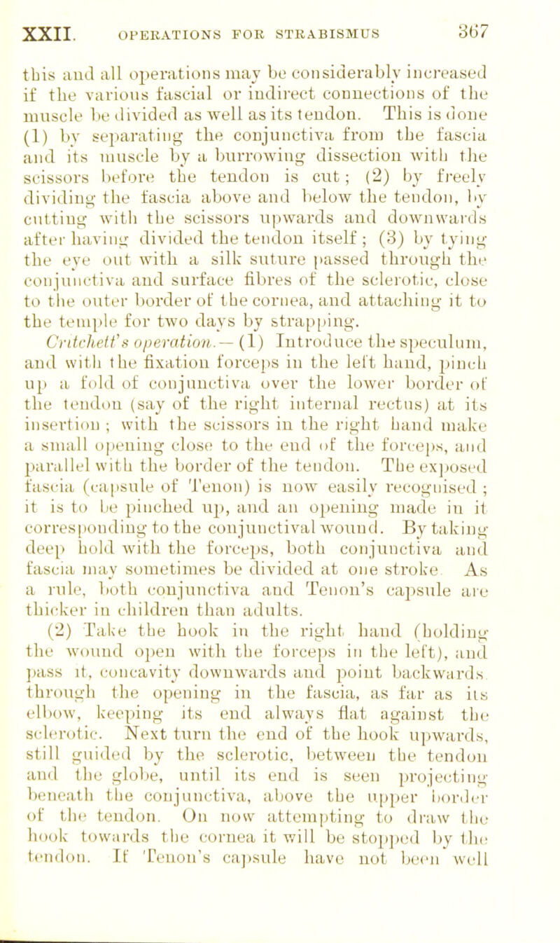 this aud all operations may be coiisiderablv increased if the various fascial or indirect connections of the muscle he divided as well as its tendon. This is done (1) hv separating the conjunctiva from the fascia and its muscle by a burrowing dissection with the scissors before the tendon is cut; (2) by freely dividing the fascia above aud below the tendon, liy cutting witli the scissors upwards and downwards after having divided the tendon itself ; (3) by tying the eye out with a silk suture passed through the conjunctiva and surface fibres of the sclerotic, close to the outer border of the cornea, and attaching it to the temple for two days by strapping. Critrhetfs operation.— (1) Introduce the speculum, and with the fixation forceps in the left hand, jjinch up a fold of conjunctiva over the lower border of the tendon (say of the right internal rectus) at its insertion ; with the scissors in the right hand make a small ojieiiing close to the end of the forceps, and parallel with the border of the tendon. The exjjosed fascia (capsule of Tenon) is now easily recognised ; it is to Lie piinched nj), aud an opening made in it corresponding to the conjunctival wound. By taking deep hold with the forceps, both conjunctiva and fascia may sometimes be divided at one sti'oke As a rule, both conjiuictiva and Tenon's capsule are thicker in children than adults. (2) Taiie the hook in the right hand (holding the wound open with the forceps in the left), and ]«iss it, concavity downwai'ds and point backwards through the opening in the fascia, as far as its ell)ow, keeping its end always flat against the sclerotic. Next turn the end of the hook upwards, still gui(h^il by the sclerotic, between the tendon and the globe, until its end is seen projecting beneath the conjunctiva, above the upper iiordcr of the tendon. On now attempting to draw the hook towards the cornea it v/ill be stopped by llic tendon. If Tenon's ca])sule have not been well
