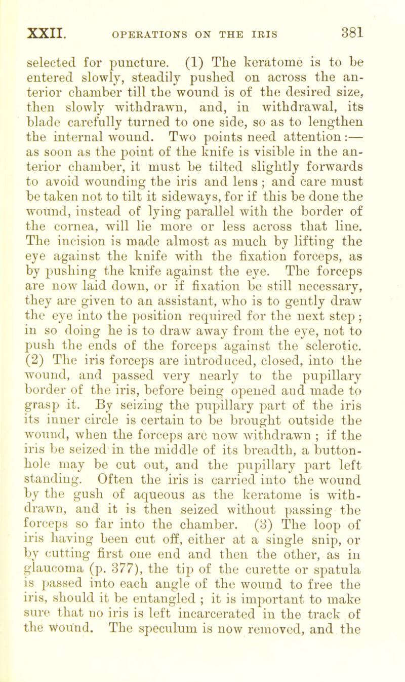 selected for puncture. (1) The keratome is to be entered slowly, steadily pushed on across the an- terior chamber till the wound is of the desired size, then slowly withdrawn, and, in withdrawal, its blade carefully turned to one side, so as to lengthen the internal wound. Two points need attention:— as soon as the point of the knife is visible in the an- terior chamber, it must be tilted slightly forwards to avoid wounding the iris and lens ; and care must be taken not to tilt it sideways, for if this be done the wound, instead of lying parallel with the border of the cornea, will lie more or less across that line. The incision is made almost as much by lifting the eye against the knife with the fixation forceps, as by pushing the knife against the eye. The forceps are now laid down, or if fixation be still necessary, they are given to an assistant, who is to gently draw the eye into the position required for the next step; in so doing he is to draw away from the eye, not to push the ends of the forceps against the sclerotic. (2) The iris forceps are introduced, closed, into the wound, and passed very nearly to the pupillary border of the iris, before being opened and made to grasp it. By seizing the pupillary part of the iris its inner circle is certain to be brought outside the w^ound, when the forceps are now withdrawn ; if the iris be seized in the middle of its breadth, a button- hole may be cut out, and the pupillary part left standing. Often the iris is carried into the wound by the gush of aqueous as the keratome is with- drawn, and it is then seized without passing the forceps so far into the chamber, (y) The loop of iris having been cut off, either at a single snip, or by cutting first one end and then the other, as in glaucoma (p. 377), the tip of the curette or spatula is passed into each angle of the wound to free the iris, should it be entangled ; it is important to make sure that no iris is left incai'cerated in the track of the wound. The speculum is now removed, and the