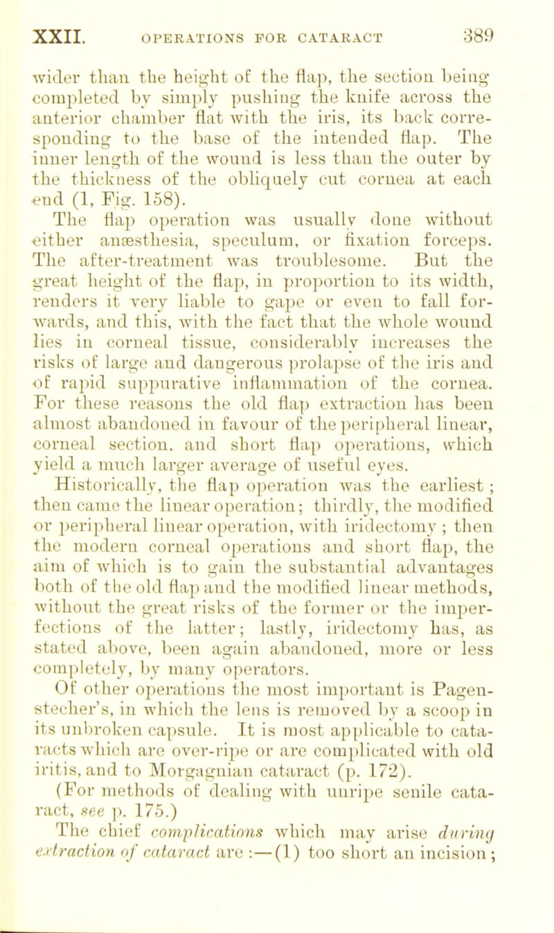 wider than the height of the fla]), the section being completed by simply pushing the knife across the anterior chamber flat with the iris, its back corre- sponding to the base of the intended flap. The inner length of the wound is less than the outer by the thickness of the obliqnely cut cornea at each •end (1, Fig. 158). The flap operation was usually done without either anaesthesia, speculum, or fixation forceps. The after-treatment was troublesome. But the great height of the flap, in proportion to its width, renders it very liable to gajie or even to fall for- wards, and this, with the fact that the whole wound lies in corneal tissue, considerably increases the risks of large and dangerous prolapse of the iris and of raj^icl suppurative inflammation of the cornea. For these reasons the old flap extraction has been almost abandoned in favour of the peripheral linear, corneal section, and short flap operations, which yield a much larger average of useful eyes. Historically, the flap operation was the earliest; then came the linear operation; thirdly, the modified or i>eripheral linear operation, with iridectomy ; then the modern corneal ©iterations and short flap, the aim of which is to gain the substantial advantages both of the old flap and the modified linear methods, without the great risks of the former or the imper- fections of the latter; lastly, iridectomy has, as stated above, been again abandoned, more or less completely, by many operators. Of other operations the most important is Pagen- stecher's, in which the lens is removed by a scoop in its unbroken capsule. It is most applicable to cata- racts which are over-ripe or are complicated with old iritis, and to Morgagnian cataract (p. 172). (For methods of dealing with unripe senile cata- ract, see p. 175.) The chief complications which may arise durimj extraction of cataract are :—(1) too short an incision ;