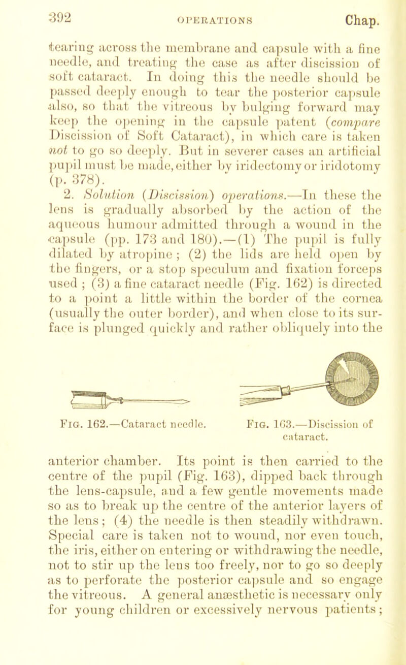 teariiif^ aci'oss the membrane and capsule with a fine needle, and treating the case as after discission of soft cataract. In doing this the needle should be passed deeply enough to tear tlie posterior capsule Jilso, so tjjat the; vitreous by bulging forward may keep the o]jening iu the capsule ])atent (compare Discission of Soft Cataract), in which cai-e is taken nol to go so deei)ly. But in severer cases an artificial pu])il must be made, either bv iridectomy or iridotomy (p. 378). 2. Sohdion (I)iHciHnion) 0])erationK.—In these the lens is gradually absorbed by the action of the aqueous liumour admitted Ihrougli a wound in the <.-apsule (pp. 173 and T80). —(I) The pupil is fully dilated l>y atropine ; (2) the lids are held open by the fingers, or a stop speculum and fixation forceps used ; (3) a fine cataract needle (Pig. 162) is dii'ected to a point a little within tlie border of the cornea (usually the outer border), and when close to its sur- face is plunged quickly and rather obliquely into the Fig. 162.—Cataract needle. Fig. 1G3.—Discission of cataract. anterior chamber. Its point is then carried to the centre of the ])upil (Fig. 163), dipped back through the lens-capsule, and a few gentle movements made so as to break up the centre of the anterior layers of the lens ; (4) the needle is then steadily withdrawn. Special care is taken not to wound, nor even touch, the iris, either on entering or withdrawing the needle, not to stir up the lens too freely, nor to go so deeply as to perforate the ]30sterior ca])sale and so engage the vitreous. A general anaesthetic is necessary only for young children or excessively nervous patients ;