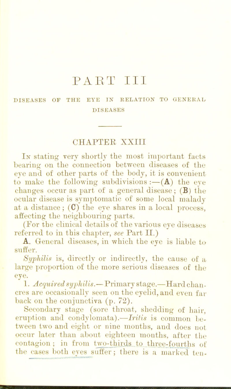 PAET III DISEASES OF THE EYE IN RELATION TO GENEKAb DISEASES CHAPTER XXIII In stating very shortly the most important facts bearing on the connection between diseases of the eye and of other jiarts of the body, it is convenient to make the following subdivisions :—(A) the eye changes occur as part of a general disease; (B) the ocular disease is symptomatic of some local malady at a distance; (C) the eye shares in a local process, affecting the neighbouring parts. (For the clinical details of the various eye diseases referred to in this chapter, see Part II.) A. General diseases, in which the eye is liable to suffer. Syphilis is, directly or indirectly, the cause of a large proportion of the more serious diseases of the eye. 1. Acquired syphilis.—Primary stage.—Hard chan- cres are occasionally seen on the eyelid, and even far back on the conjunctiva (p. 72). Secondary stage (sore throat, shedding of hair, eruption and condylomata).—Iritis is common be- tween two and eight or nine months, and does not occur later tiian about eighteen mouths, after the contagion ; in from two-thirds to three^fourths of the cases both eyes suffer; there is a marked ten-